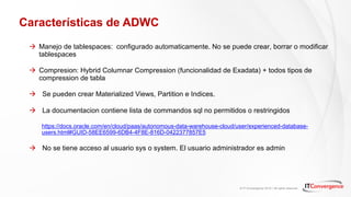 © IT Convergence 2018 • All rights reserved
Características de ADWC
à Manejo de tablespaces: configurado automaticamente. No se puede crear, borrar o modificar
tablespaces
à Compresion: Hybrid Columnar Compression (funcionalidad de Exadata) + todos tipos de
compression de tabla
à Se pueden crear Materialized Views, Partition e Indices.
à La documentacion contiene lista de commandos sql no permitidos o restringidos
https://docs.oracle.com/en/cloud/paas/autonomous-data-warehouse-cloud/user/experienced-database-
users.html#GUID-58EE6599-6DB4-4F8E-816D-0422377857E5
à No se tiene acceso al usuario sys o system. El usuario administrador es admin
 