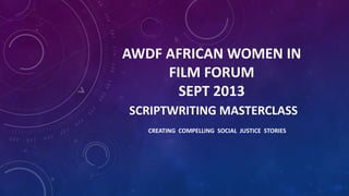 AWDF AFRICAN WOMEN IN
FILM FORUM
SEPT 2013
SCRIPTWRITING MASTERCLASS
CREATING COMPELLING SOCIAL JUSTICE STORIES

 