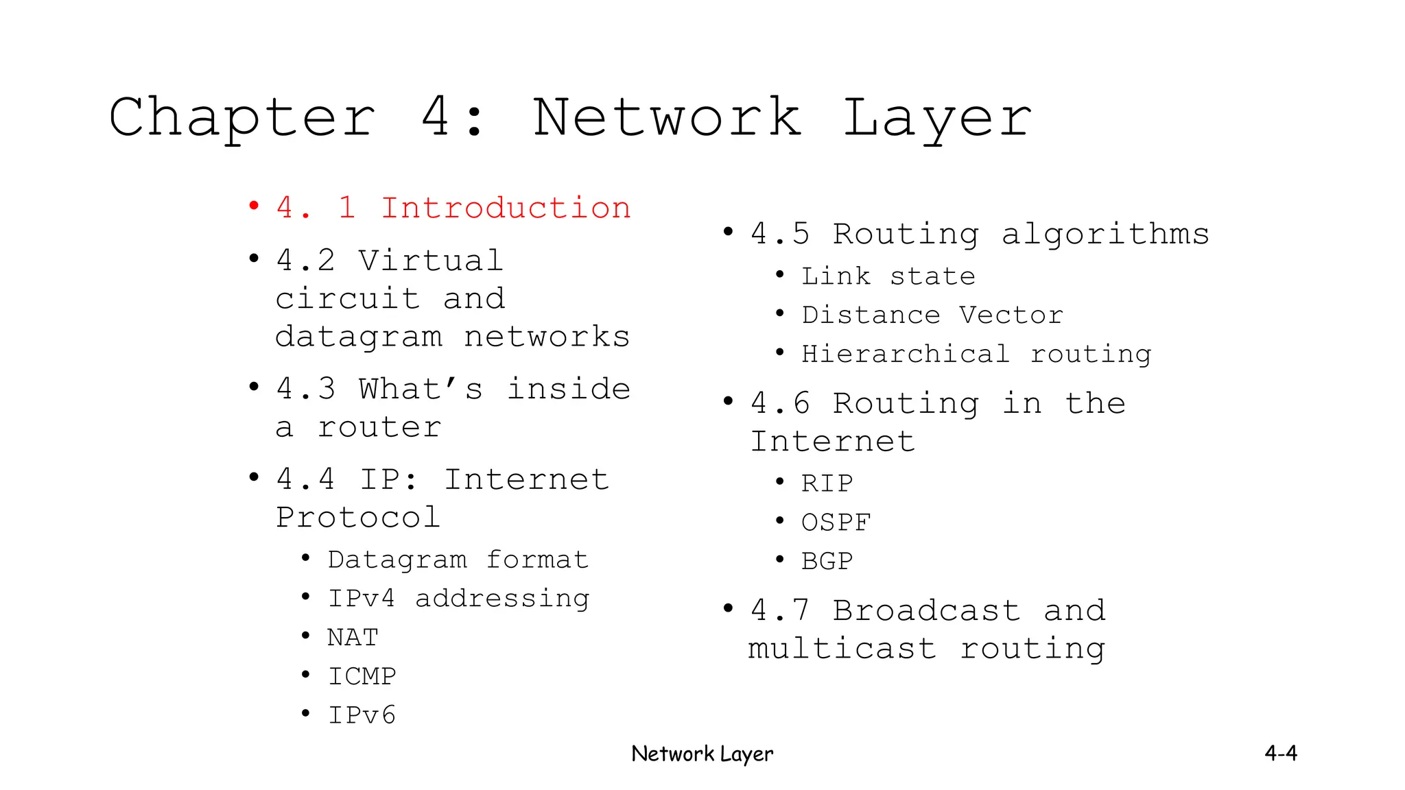 Network Layer 4-4
Chapter 4: Network Layer
• 4. 1 Introduction
• 4.2 Virtual
circuit and
datagram networks
• 4.3 What’s inside
a router
• 4.4 IP: Internet
Protocol
• Datagram format
• IPv4 addressing
• NAT
• ICMP
• IPv6
• 4.5 Routing algorithms
• Link state
• Distance Vector
• Hierarchical routing
• 4.6 Routing in the
Internet
• RIP
• OSPF
• BGP
• 4.7 Broadcast and
multicast routing
 