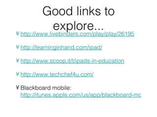 Good links to
               explore...
• http://www.livebinders.com/play/play/26195

• http://learninginhand.com/ipad/

• http://www.scoop.it/t/ipads-in-education

• http://www.techchef4u.com/

• Blackboard mobile:
  http://itunes.apple.com/us/app/blackboard-mobile-le
 