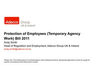 Protection of Employees (Temporary Agency Work) Bill 2011 Andy Smith Head of Regulation and Employment, Adecco Group UK & Ireland [email_address] Please note: This briefing does not constitute legal or other professional advice. Appropriate legal advice should be sought for specific circumstances and before action is taken. 