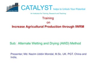 Training
on
Increase Agricultural Production through IWRM
CATALYSThelps to Unlock Your Potential
An Institution for Training ,Research and Teaching
Sub: Alternate Wetting and Drying (AWD) Method
Presenter; Md. Nazim Uddin Mondal, M.Sc. UK. PGT. China and
India,
 
