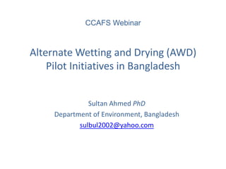 Alternate Wetting and Drying (AWD) Pilot Initiatives in Bangladesh 
Sultan Ahmed PhD 
Department of Environment, Bangladesh 
sulbul2002@yahoo.com 
CCAFS Webinar  