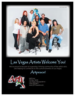 PHOTO: ROCKY NASH




 Las Vegas Artists Welcome You!
We’re proud to be part of a growing, thriving community of fine artists who
     are helping to contribute to the cultural diversity of Las Vegas.

                           Artpeace!
                          ARTV Inc.
                          PO Box 14076
                          Las Vegas, Nevada 89114
                          (702) 242-8811
                          www.ARTVawards.com
 