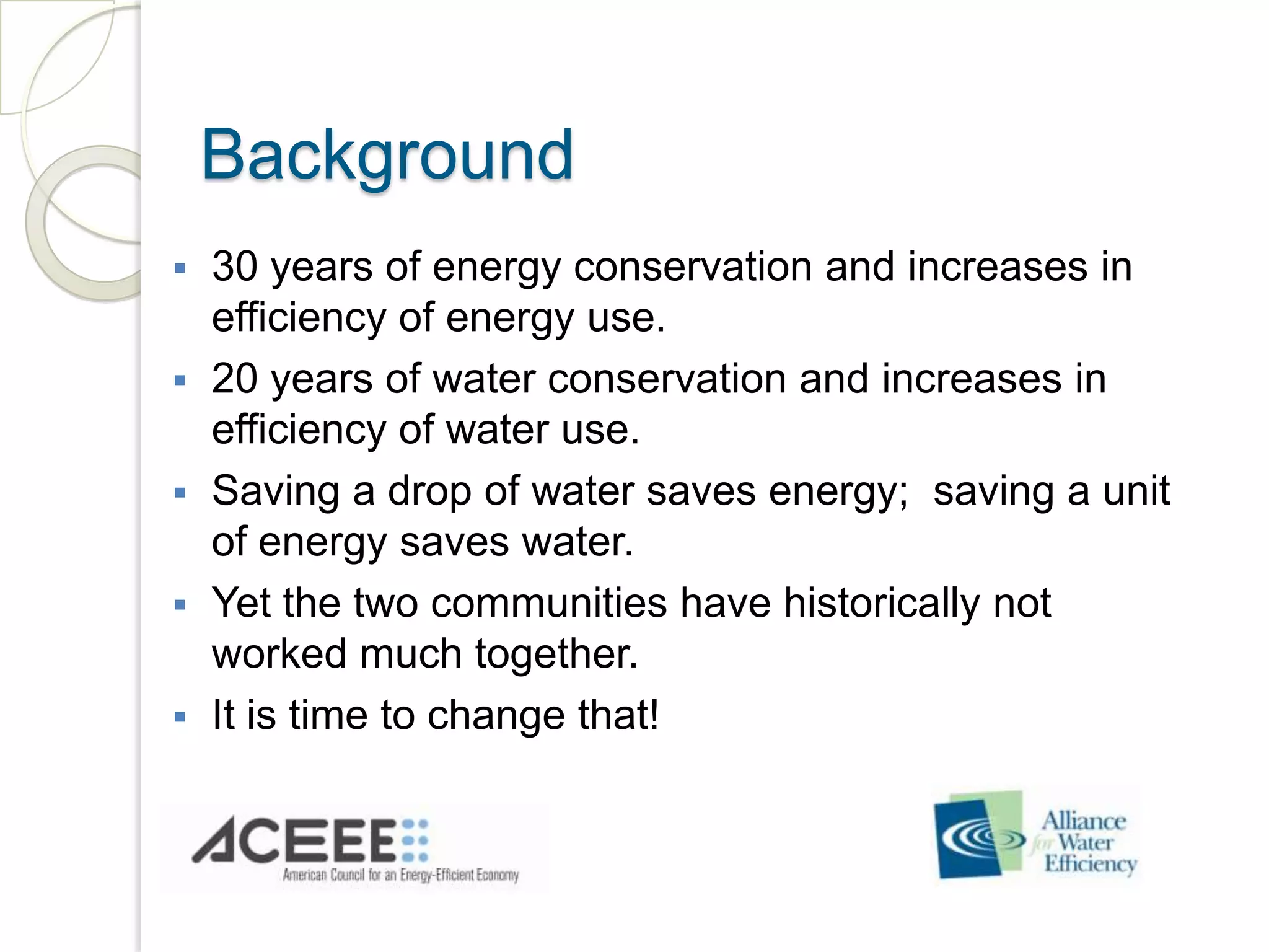 Background
30 years of energy conservation and increases in
efficiency of energy use.
20 years of water conservation and increases in
efficiency of water use.
Saving a drop of water saves energy; saving a unit
of energy saves water.
Yet the two communities have historically not
worked much together.
It is time to change that!