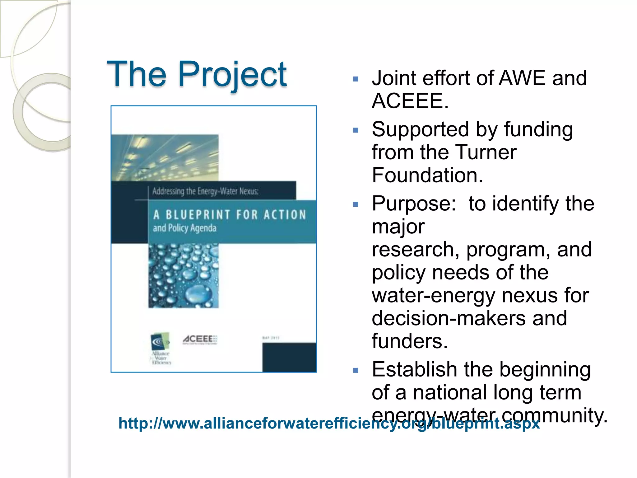 The Project Joint effort of AWE and
ACEEE.
Supported by funding
from the Turner
Foundation.
Purpose: to identify the
major
research, program, and
policy needs of the
water-energy nexus for
decision-makers and
funders.
Establish the beginning
of a national long term
energy-water community.
http://www.allianceforwaterefficiency.org/blueprint.aspx