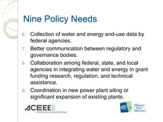 Nine Policy Needs
6.   Collection of water and energy end-use data by
     federal agencies.
7.   Better communication between regulatory and
     governance bodies.
8.   Collaboration among federal, state, and local
     agencies in integrating water and energy in grant
     funding research, regulation, and technical
     assistance.
9.   Coordination in new power plant siting or
     significant expansion of existing plants.
 