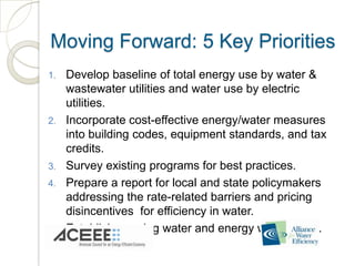 Moving Forward: 5 Key Priorities
1.   Develop baseline of total energy use by water &
     wastewater utilities and water use by electric
     utilities.
2.   Incorporate cost-effective energy/water measures
     into building codes, equipment standards, and tax
     credits.
3.   Survey existing programs for best practices.
4.   Prepare a report for local and state policymakers
     addressing the rate-related barriers and pricing
     disincentives for efficiency in water.
5.   Establish ongoing water and energy workgroups.
 