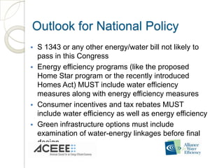 Outlook for National Policy
   S 1343 or any other energy/water bill not likely to
    pass in this Congress
   Energy efficiency programs (like the proposed
    Home Star program or the recently introduced
    Homes Act) MUST include water efficiency
    measures along with energy efficiency measures
   Consumer incentives and tax rebates MUST
    include water efficiency as well as energy efficiency
   Green infrastructure options must include
    examination of water-energy linkages before final
    design
 