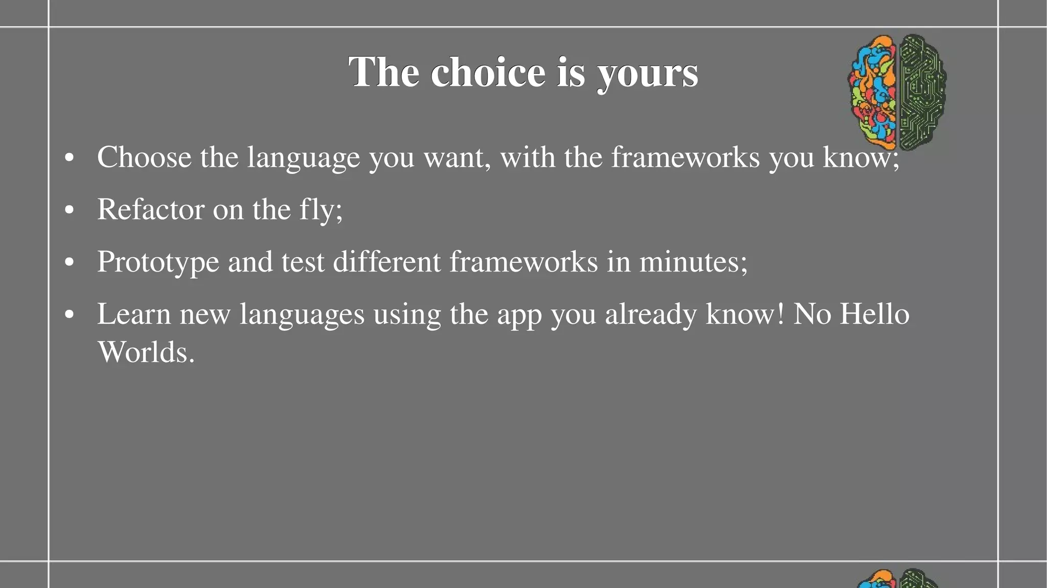 The choice is yours
●

Choose the language you want, with the frameworks you know;

#awe generate bookstore ­­using java,jsf,hibernate
●

Refactor on the fly;

#awe generate bookstore ­­using scala,play
●

●

Prototype and test different frameworks in minutes;
Learn new languages using the app you already know! No Hello 
Worlds.

 