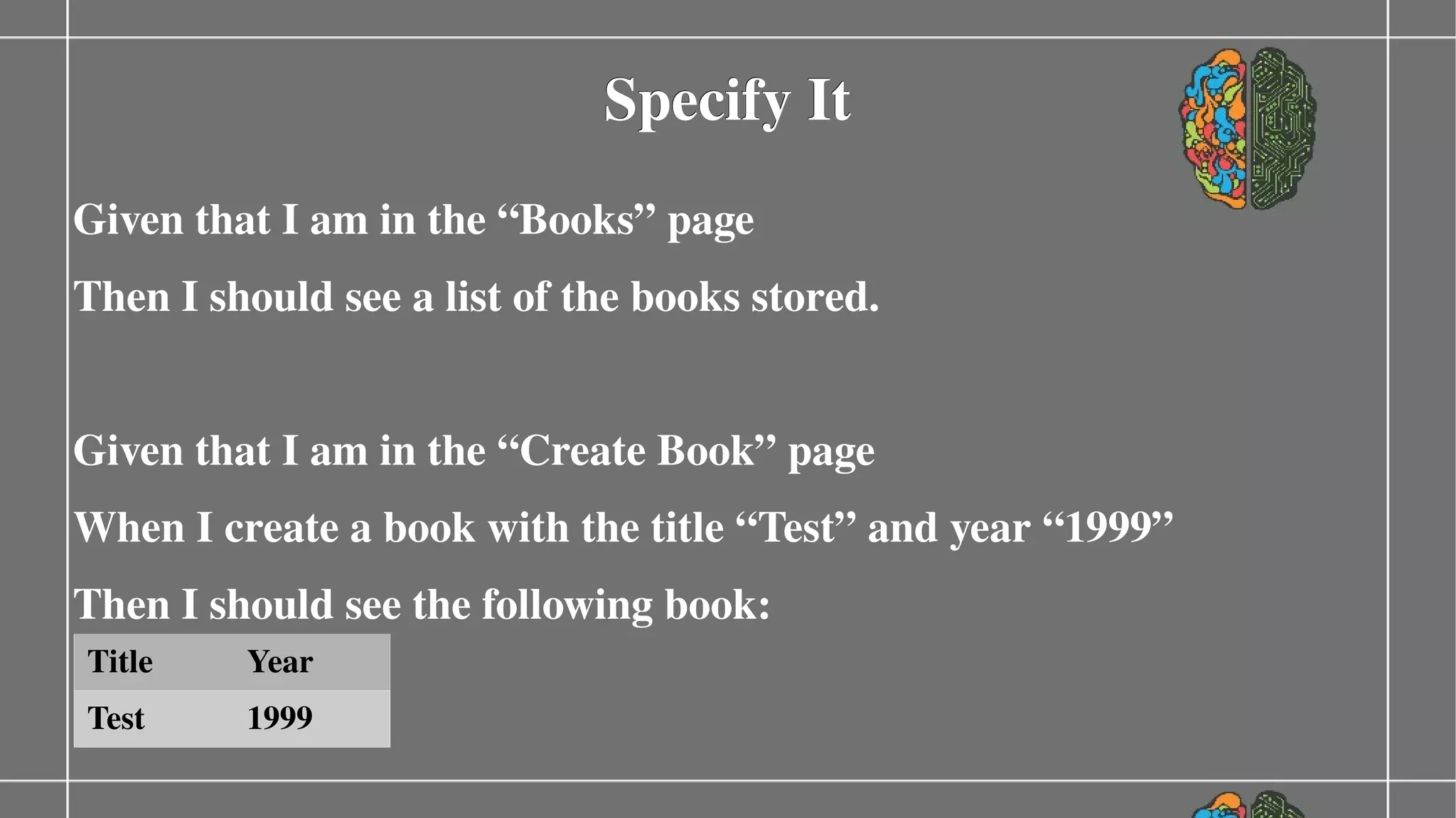 Specify It
Given that I am in the “Books” page
Then I should see a list of the books stored.
Given that I am in the “Create Book” page
When I create a book with the title “Test” and year “1999”
Then I should see the following book:
Title

Year

Test

1999

 