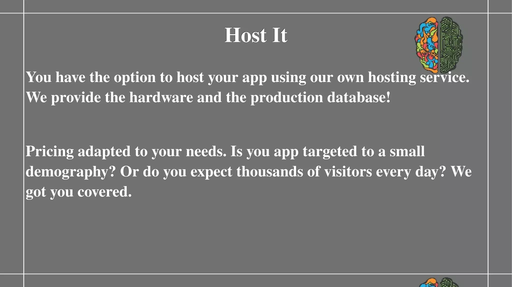 Host It
You have the option to host your app using our own hosting service. 
We provide the hardware and the production database!
Pricing adapted to your needs. Is you app targeted to a small 
demography? Or do you expect thousands of visitors every day? We 
got you covered.

 