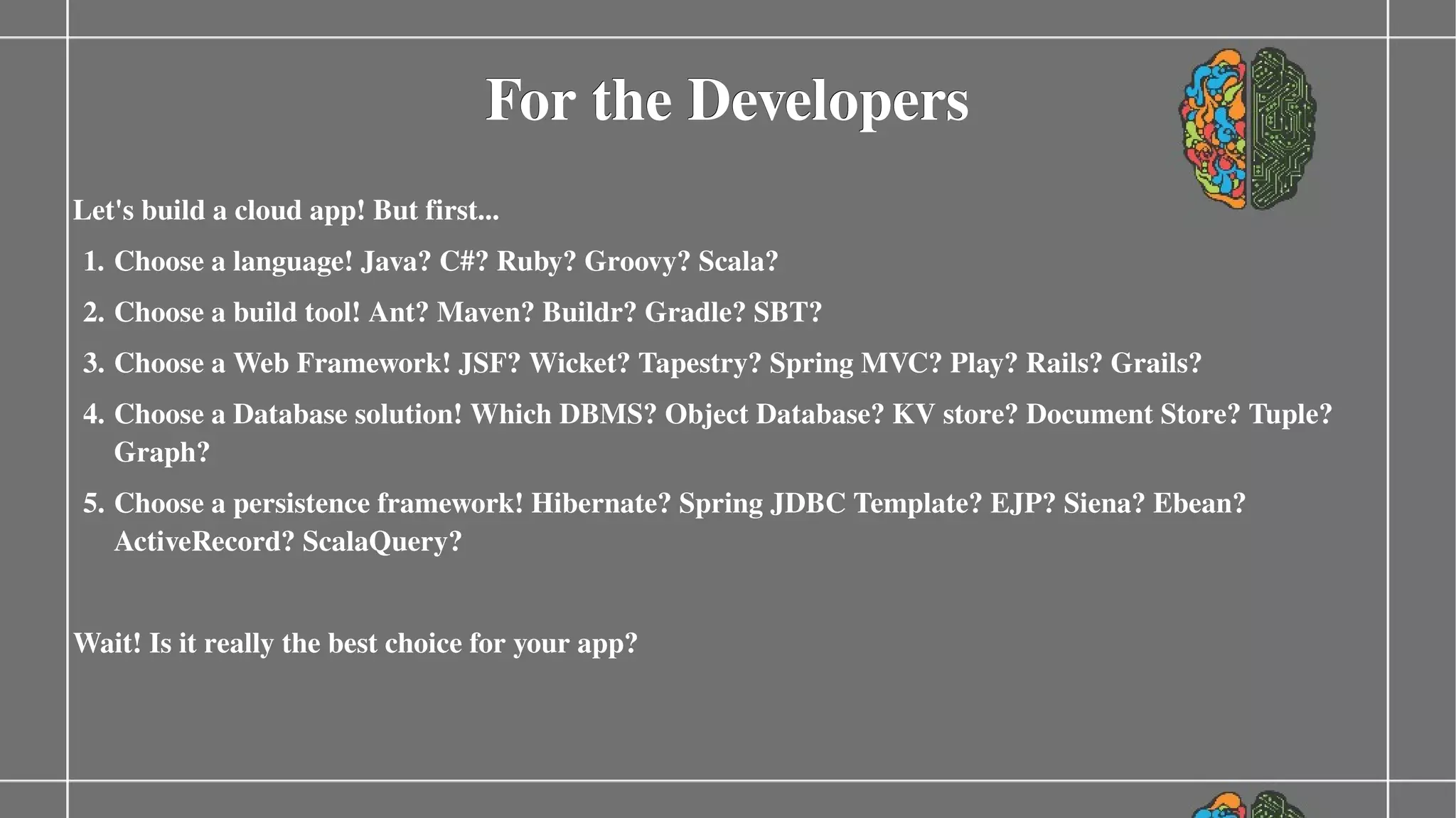 For the Developers
Let's build a cloud app! But first...
1. Choose a language! Java? C#? Ruby? Groovy? Scala?
2. Choose a build tool! Ant? Maven? Buildr? Gradle? SBT?
3. Choose a Web Framework! JSF? Wicket? Tapestry? Spring MVC? Play? Rails? Grails?
4. Choose a Database solution! Which DBMS? Object Database? KV store? Document Store? Tuple? 
Graph?
5. Choose a persistence framework! Hibernate? Spring JDBC Template? EJP? Siena? Ebean? 
ActiveRecord? ScalaQuery?
Wait! Is it really the best choice for your app?

 