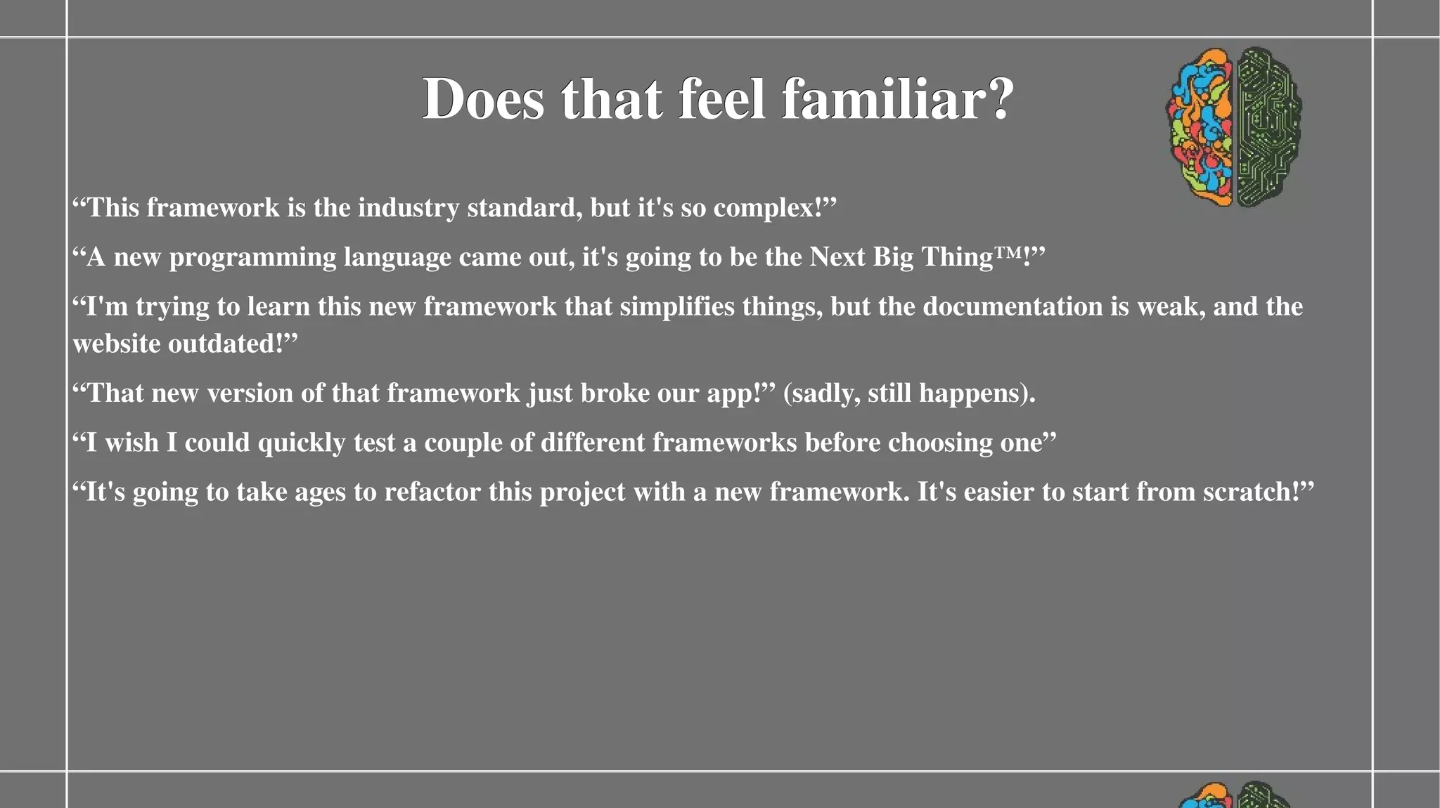 Does that feel familiar?
“This framework is the industry standard, but it's so complex!”
“A new programming language came out, it's going to be the Next Big Thing™!”
“I'm trying to learn this new framework that simplifies things, but the documentation is weak, and the 
website outdated!”
“That new version of that framework just broke our app!” (sadly, still happens).
“I wish I could quickly test a couple of different frameworks before choosing one”
“It's going to take ages to refactor this project with a new framework. It's easier to start from scratch!”

 