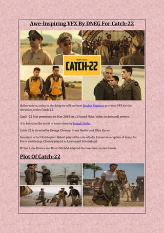 Awe-Inspiring VFX By DNEG For Catch-22
Hello readers, today in this blog we will see how Double Negative provided VFX for the
television series Catch-22.
Catch -22 first premiered on May 2019 on U.S based Hulu (video on demand) service.
It is based on the novel of same name by Joseph Heller.
Catch-22 is directed by George Clooney, Grant Heslov and Ellen Kuras.
American actor Christopher Abbott played the role of John Yossarian a captain of Army Air
Force and George Clooney played as Lieutenant Scheisskopf.
Writer Luke Davies and David Michôd adapted the novel into series format.
Plot Of Catch-22
 