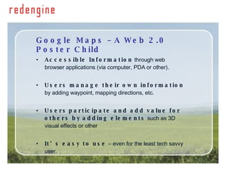 Google Maps – A Web 2.0 Poster Child Accessible Information  through web browser applications (via computer, PDA or other). Users manage their own information  by adding waypoint, mapping directions, etc. Users   participate and add value for others by   adding elements  such as 3D visual effects or other  It’s easy to use  – even for the least tech savvy user. 