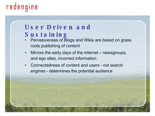 User Driven and Sustaining Pervasiveness of Blogs and Wikis are based on grass roots publishing of content Mirrors the early days of the internet – newsgroups, and ego sites, incorrect information Connectedness of content and users - not search engines - determines the potential audience 