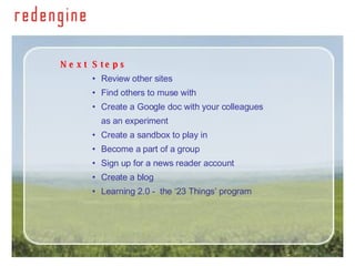Next Steps   Review other sites Find others to muse with  Create a Google doc with your colleagues  as an experiment Create a sandbox to play in Become a part of a group Sign up for a news reader account Create a blog  Learning 2.0 -  the ‘23 Things’ program 