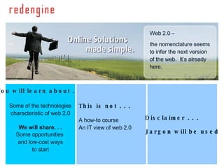 You will learn about . . . Some of the technologies characteristic of web 2.0 We will share. . . Some opportunities  and low-cost ways to start This is not . . . A how-to course An IT view of web 2.0 Disclaimer . . . Jargon will be used Web 2.0 –  the nomenclature seems to infer the next version of the web.  It’s already here. 