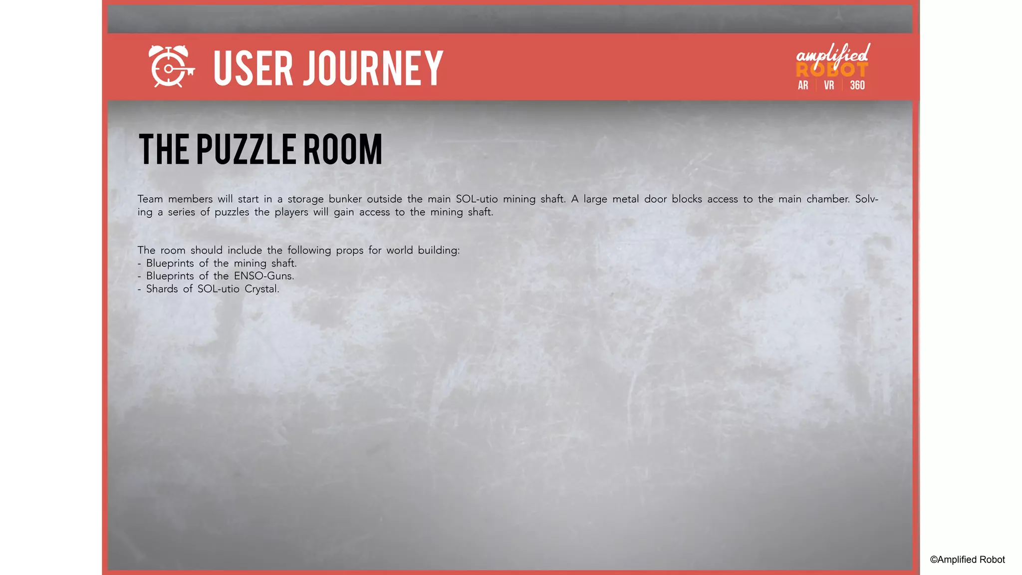 THE PUZZLE ROOM
Team members will start in a storage bunker outside the main SOL-utio mining shaft. A large metal door blocks access to the main chamber. Solv-
ing a series of puzzles the players will gain access to the mining shaft.
The room should include the following props for world building:
- Blueprints of the mining shaft.
- Blueprints of the ENSO-Guns.
- Shards of SOL-utio Crystal.
USER JOURNEY
©Amplified Robot
 