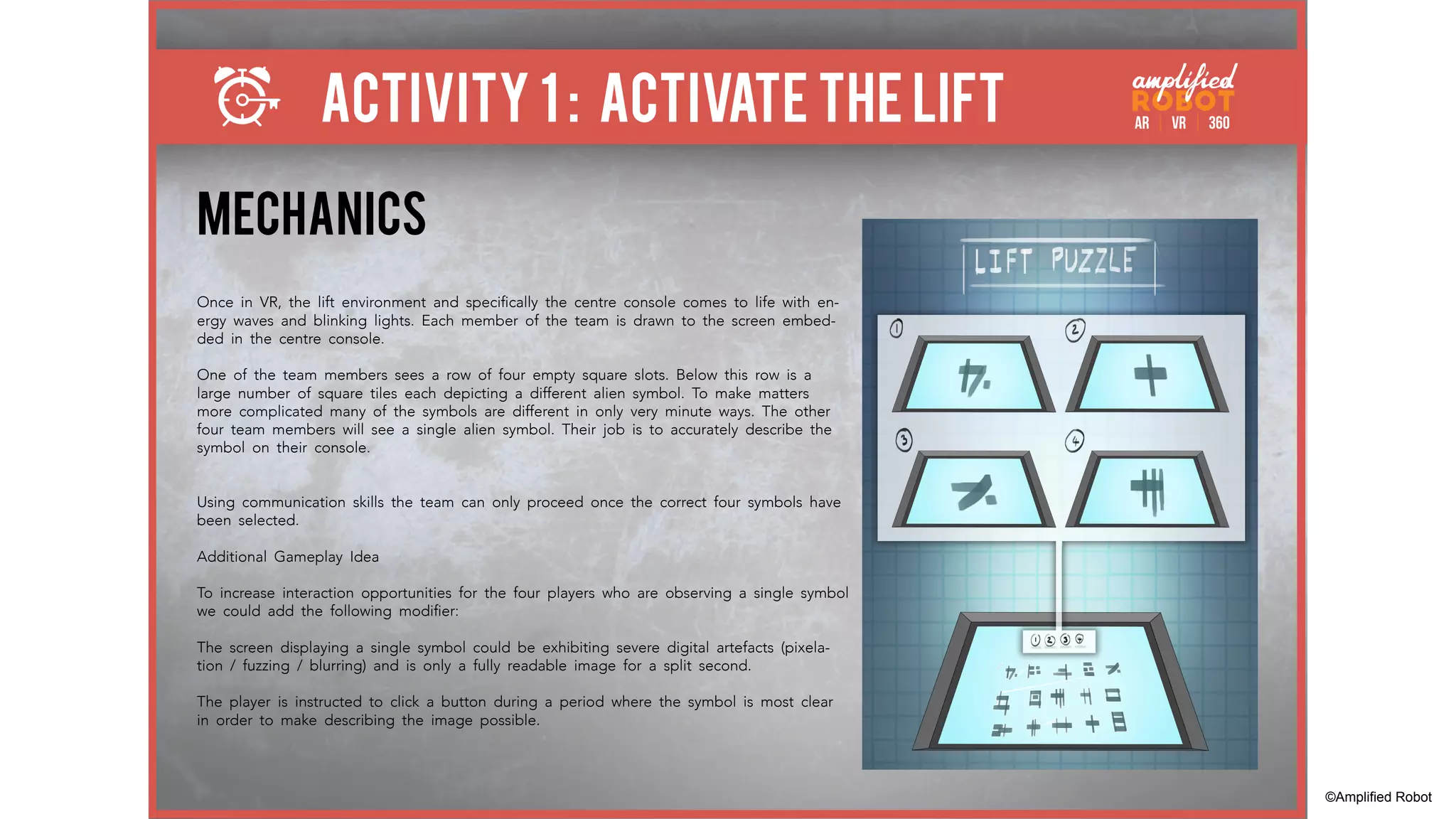 ACTIVITY 1 : ACTIVATE THE LIFT
MECHANICS
Once in VR, the lift environment and specifically the centre console comes to life with en-
ergy waves and blinking lights. Each member of the team is drawn to the screen embed-
ded in the centre console.
One of the team members sees a row of four empty square slots. Below this row is a
large number of square tiles each depicting a different alien symbol. To make matters
more complicated many of the symbols are different in only very minute ways. The other
four team members will see a single alien symbol. Their job is to accurately describe the
symbol on their console.
Using communication skills the team can only proceed once the correct four symbols have
been selected.
Additional Gameplay Idea
To increase interaction opportunities for the four players who are observing a single symbol
we could add the following modifier:
The screen displaying a single symbol could be exhibiting severe digital artefacts (pixela-
tion / fuzzing / blurring) and is only a fully readable image for a split second.
The player is instructed to click a button during a period where the symbol is most clear
in order to make describing the image possible.
©Amplified Robot
 
