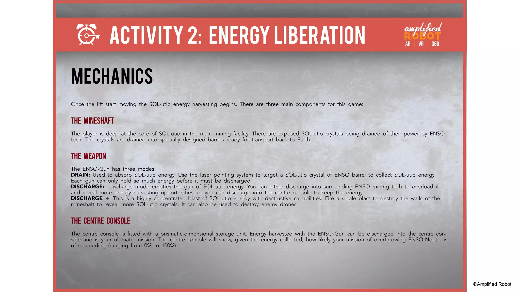 ACTIVITY 2: ENERGY LIBERATION
MECHANICS
Once the lift start moving the SOL-utio energy harvesting begins. There are three main components for this game:
THE MINESHAFT
The player is deep at the core of SOL-utio in the main mining facility. There are exposed SOL-utio crystals being drained of their power by ENSO
tech. The crystals are drained into specially designed barrels ready for transport back to Earth.
THE WEAPON
The ENSO-Gun has three modes:
DRAIN: Used to absorb SOL-utio energy. Use the laser pointing system to target a SOL-utio crystal or ENSO barrel to collect SOL-utio energy.
Each gun can only hold so much energy before it must be discharged.
DISCHARGE: discharge mode empties the gun of SOL-utio energy. You can either discharge into surrounding ENSO mining tech to overload it
and reveal more energy harvesting opportunities, or you can discharge into the centre console to keep the energy.
DISCHARGE +: This is a highly concentrated blast of SOL-utio energy with destructive capabilities. Fire a single blast to destroy the walls of the
mineshaft to reveal more SOL-utio crystals. It can also be used to destroy enemy drones.
THE CENTRE CONSOLE
The centre console is fitted with a prismatic-dimensional storage unit. Energy harvested with the ENSO-Gun can be discharged into the centre con-
sole and is your ultimate mission. The centre console will show, given the energy collected, how likely your mission of overthrowing ENSO-Noetic is
of succeeding (ranging from 0% to 100%).
©Amplified Robot
 