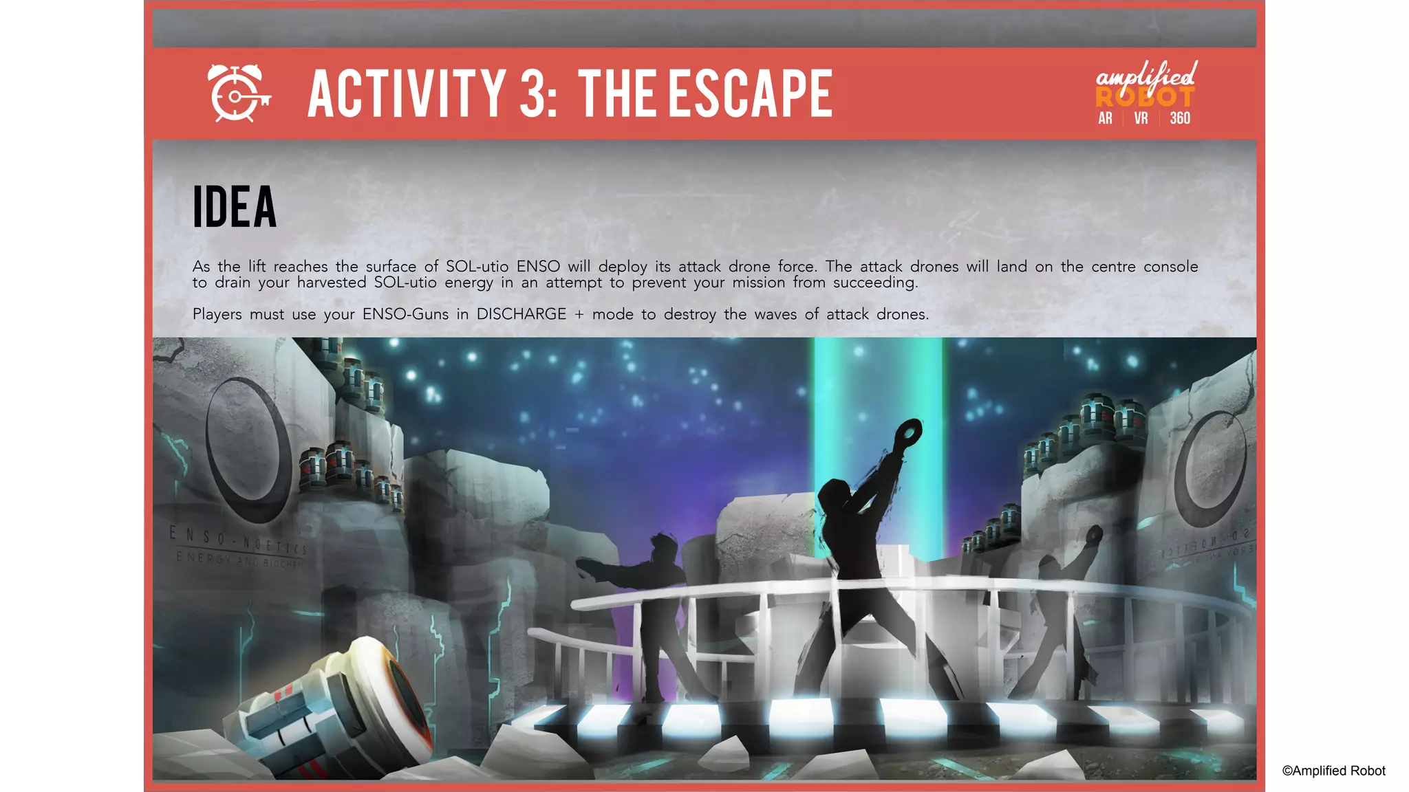 ACTIVITY 3: THE ESCAPE
IDEA
As the lift reaches the surface of SOL-utio ENSO will deploy its attack drone force. The attack drones will land on the centre console
to drain your harvested SOL-utio energy in an attempt to prevent your mission from succeeding.
Players must use your ENSO-Guns in DISCHARGE + mode to destroy the waves of attack drones.
©Amplified Robot
 