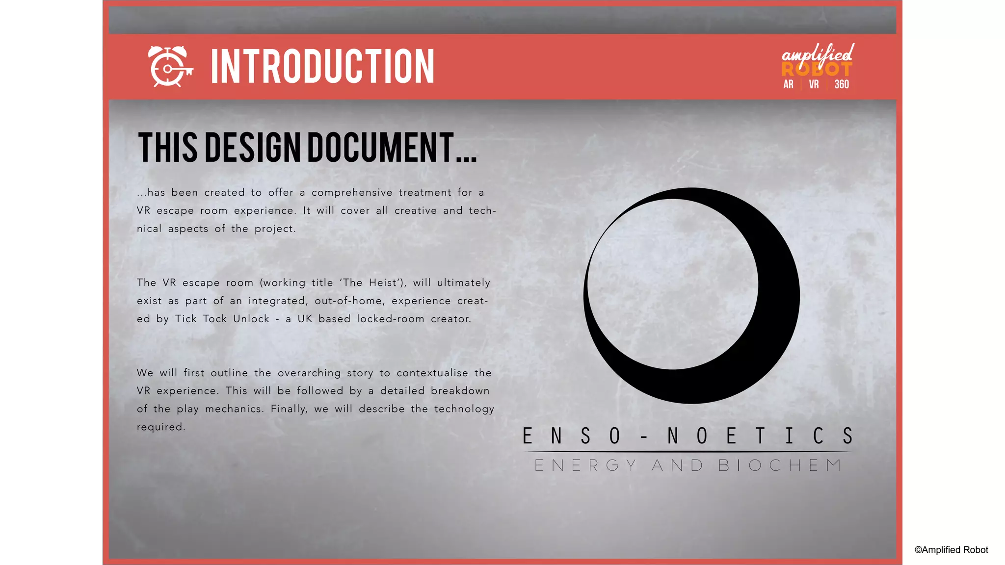 INTRODUCTION
THIS DESIGN DOCUMENT...
...has been created to offer a comprehensive treatment for a
VR escape room experience. It will cover all creative and tech-
nical aspects of the project.
The VR escape room (working title ‘The Heist’), will ultimately
exist as part of an integrated, out-of-home, experience creat-
ed by Tick Tock Unlock - a UK based locked-room creator.
We will first outline the overarching story to contextualise the
VR experience. This will be followed by a detailed breakdown
of the play mechanics. Finally, we will describe the technology
required.
E N S O - N O E T I C S
e n e r g y a n d b i o c h e m
©Amplified Robot
 