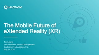 The Mobile Future of
eXtended Reality (XR)
Tim Leland
Vice President, Product Management
Qualcomm Technologies, Inc.
May 31, 2017
 