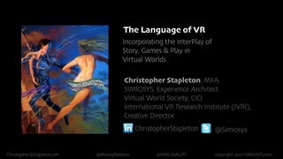 Christopher@Stapleton.net @MixingRealities #IMAGINALITY copyright 2017 SIMIOSYS.com
The Language of VR
Incorporating the InterPlay of
Story, Games & Play in
Virtual Worlds
Christopher Stapleton, MFA,
SIMIOSYS, Experience Architect
Virtual World Society, CIO
International VR Research Institute (IVRI),
Creative Director
ChristopherStapleton @Simiosys
 