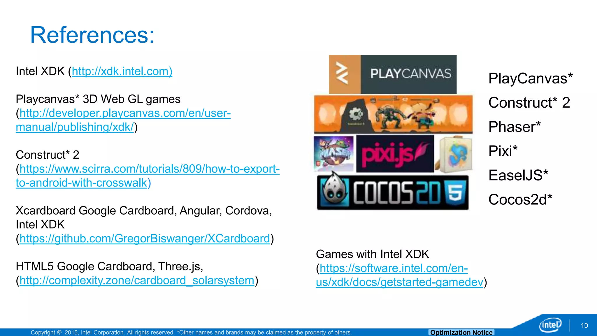 Copyright © 2015, Intel Corporation. All rights reserved. *Other names and brands may be claimed as the property of others. Optimization Notice 10 References: Intel XDK (http://xdk.intel.com) Playcanvas* 3D Web GL games (http://developer.playcanvas.com/en/user- manual/publishing/xdk/) Construct* 2 (https://www.scirra.com/tutorials/809/how-to-export- to-android-with-crosswalk) Xcardboard Google Cardboard, Angular, Cordova, Intel XDK (https://github.com/GregorBiswanger/XCardboard) HTML5 Google Cardboard, Three.js, (http://complexity.zone/cardboard_solarsystem) PlayCanvas* Construct* 2 Phaser* Pixi* EaselJS* Cocos2d* Games with Intel XDK (https://software.intel.com/en- us/xdk/docs/getstarted-gamedev) 