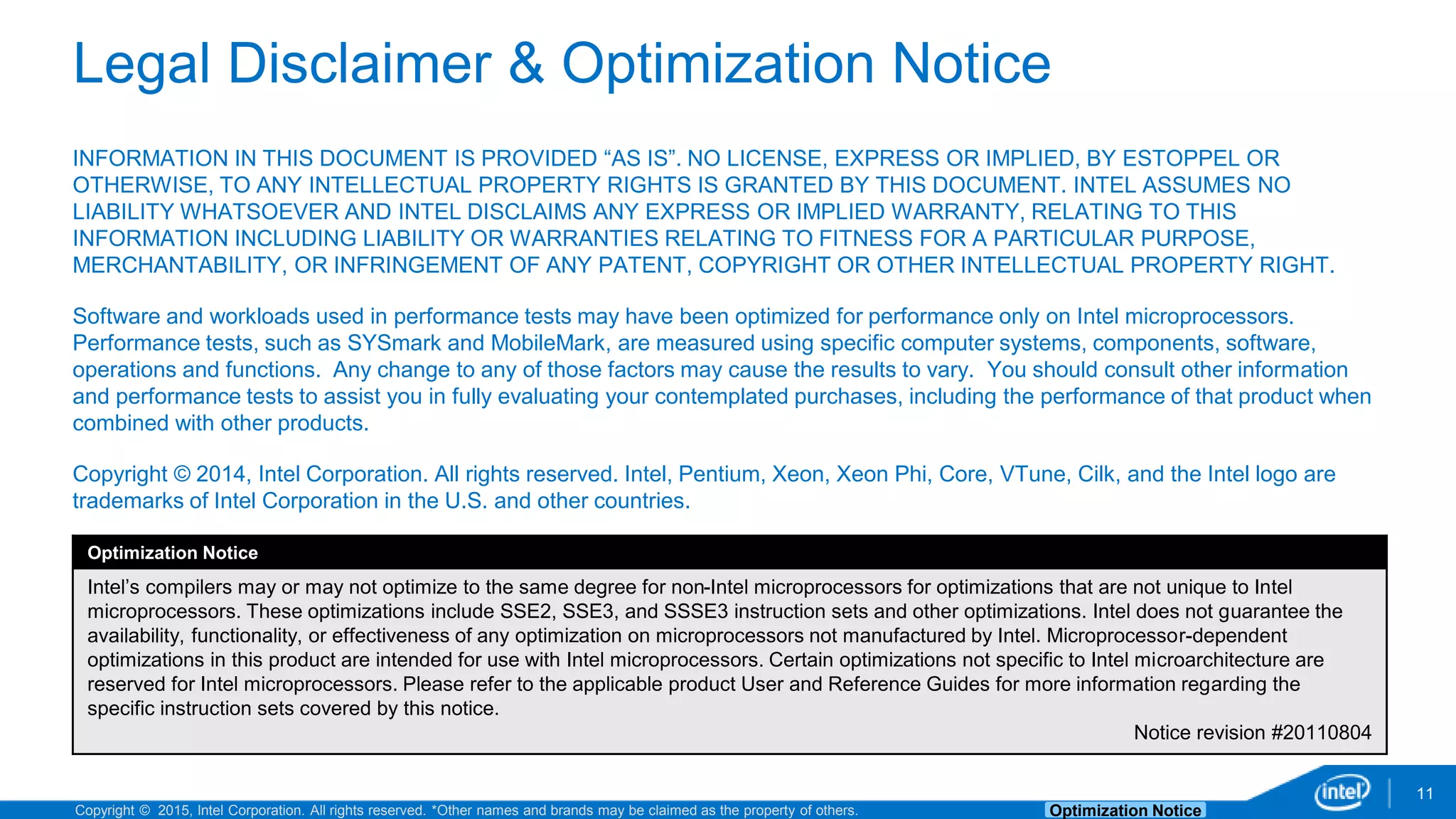 Copyright © 2015, Intel Corporation. All rights reserved. *Other names and brands may be claimed as the property of others. Optimization Notice Legal Disclaimer & Optimization Notice INFORMATION IN THIS DOCUMENT IS PROVIDED “AS IS”. NO LICENSE, EXPRESS OR IMPLIED, BY ESTOPPEL OR OTHERWISE, TO ANY INTELLECTUAL PROPERTY RIGHTS IS GRANTED BY THIS DOCUMENT. INTEL ASSUMES NO LIABILITY WHATSOEVER AND INTEL DISCLAIMS ANY EXPRESS OR IMPLIED WARRANTY, RELATING TO THIS INFORMATION INCLUDING LIABILITY OR WARRANTIES RELATING TO FITNESS FOR A PARTICULAR PURPOSE, MERCHANTABILITY, OR INFRINGEMENT OF ANY PATENT, COPYRIGHT OR OTHER INTELLECTUAL PROPERTY RIGHT. Software and workloads used in performance tests may have been optimized for performance only on Intel microprocessors. Performance tests, such as SYSmark and MobileMark, are measured using specific computer systems, components, software, operations and functions. Any change to any of those factors may cause the results to vary. You should consult other information and performance tests to assist you in fully evaluating your contemplated purchases, including the performance of that product when combined with other products. Copyright © 2014, Intel Corporation. All rights reserved. Intel, Pentium, Xeon, Xeon Phi, Core, VTune, Cilk, and the Intel logo are trademarks of Intel Corporation in the U.S. and other countries. Optimization Notice Intel’s compilers may or may not optimize to the same degree for non-Intel microprocessors for optimizations that are not unique to Intel microprocessors. These optimizations include SSE2, SSE3, and SSSE3 instruction sets and other optimizations. Intel does not guarantee the availability, functionality, or effectiveness of any optimization on microprocessors not manufactured by Intel. Microprocessor-dependent optimizations in this product are intended for use with Intel microprocessors. Certain optimizations not specific to Intel microarchitecture are reserved for Intel microprocessors. Please refer to the applicable product User and Reference Guides for more information regarding the specific instruction sets covered by this notice. Notice revision #20110804 11 