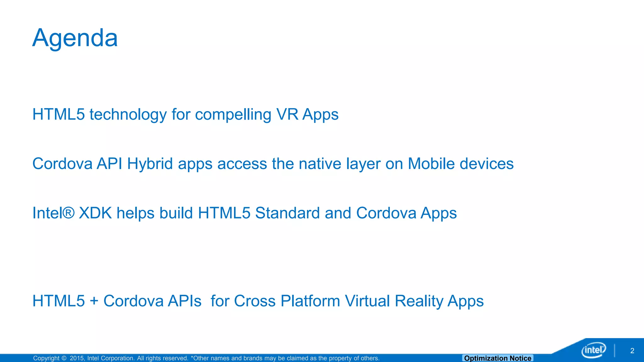 Copyright © 2015, Intel Corporation. All rights reserved. *Other names and brands may be claimed as the property of others. Optimization Notice 2 Agenda HTML5 technology for compelling VR Apps Cordova API Hybrid apps access the native layer on Mobile devices Intel® XDK helps build HTML5 Standard and Cordova Apps HTML5 + Cordova APIs for Cross Platform Virtual Reality Apps 