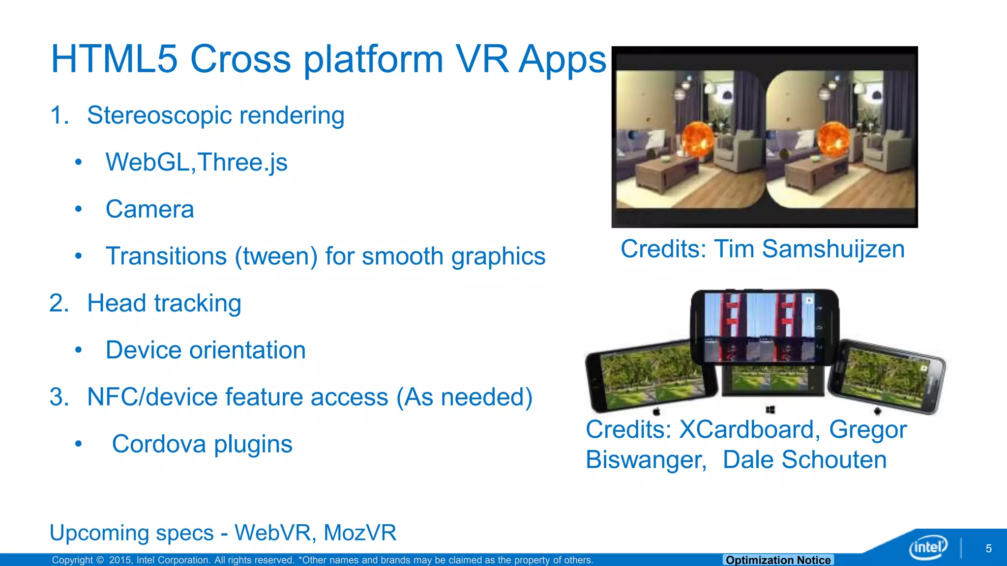 Copyright © 2015, Intel Corporation. All rights reserved. *Other names and brands may be claimed as the property of others. Optimization Notice 5 HTML5 Cross platform VR Apps 1. Stereoscopic rendering • WebGL,Three.js • Camera • Transitions (tween) for smooth graphics 2. Head tracking • Device orientation 3. NFC/device feature access (As needed) • Cordova plugins Upcoming specs - WebVR, MozVR Credits: Tim Samshuijzen Credits: XCardboard, Gregor Biswanger, Dale Schouten 