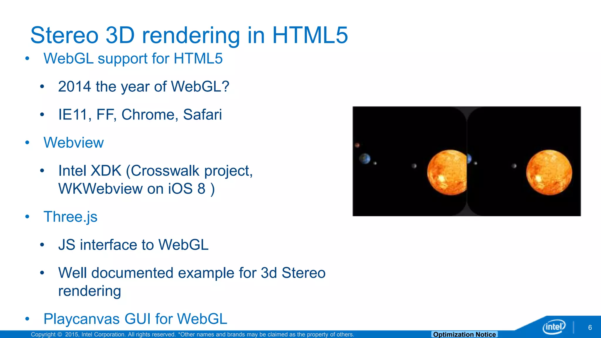 Copyright © 2015, Intel Corporation. All rights reserved. *Other names and brands may be claimed as the property of others. Optimization Notice 6 Stereo 3D rendering in HTML5 • WebGL support for HTML5 • 2014 the year of WebGL? • IE11, FF, Chrome, Safari • Webview • Intel XDK (Crosswalk project, WKWebview on iOS 8 ) • Three.js • JS interface to WebGL • Well documented example for 3d Stereo rendering • Playcanvas GUI for WebGL 