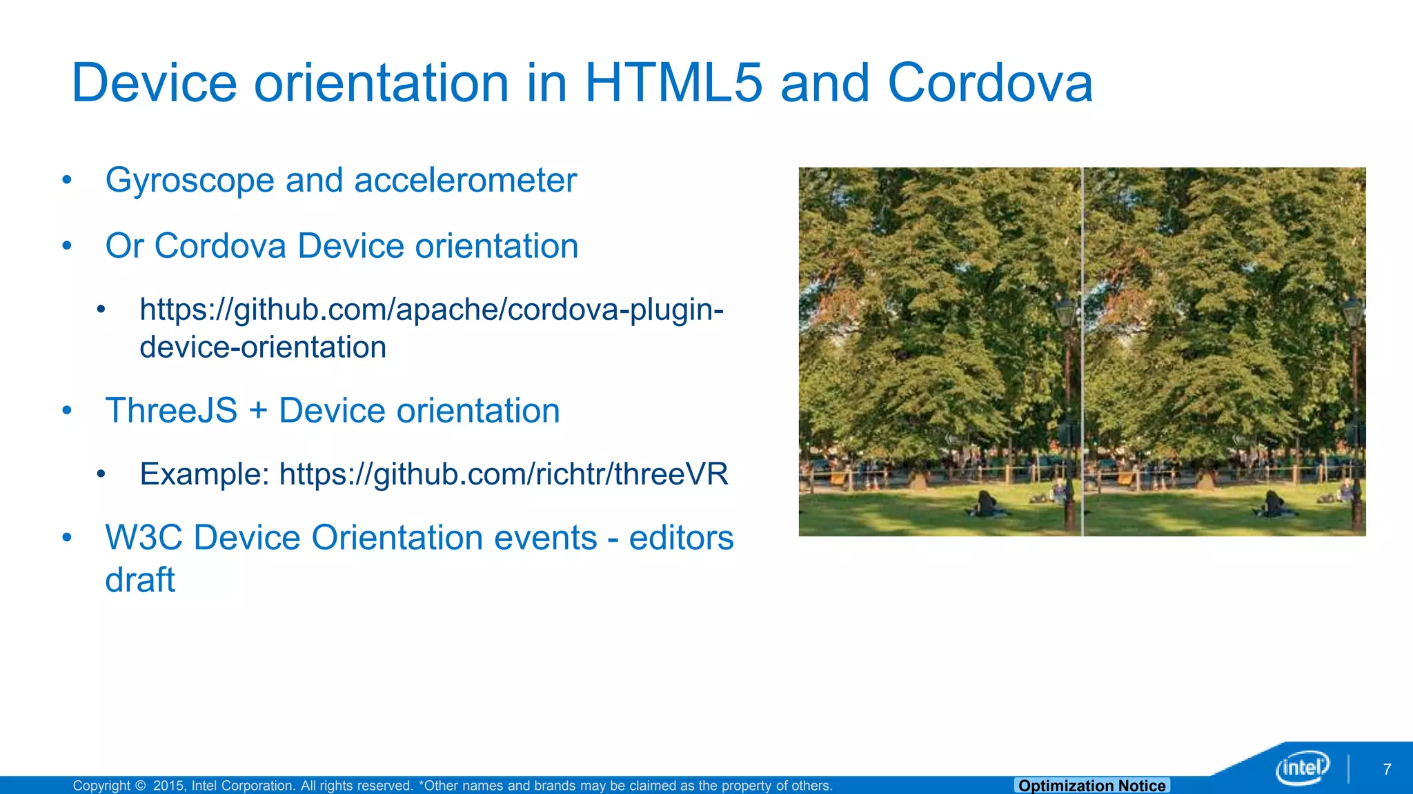 Copyright © 2015, Intel Corporation. All rights reserved. *Other names and brands may be claimed as the property of others. Optimization Notice 7 Device orientation in HTML5 and Cordova • Gyroscope and accelerometer • Or Cordova Device orientation • https://github.com/apache/cordova-plugin- device-orientation • ThreeJS + Device orientation • Example: https://github.com/richtr/threeVR • W3C Device Orientation events - editors draft 