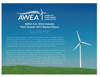 AWEA U.S. Wind Industry
Third Quarter 2013 Market Report
A Product of AWEA Data Services
Released October 31, 2013

Following the late extension of the PTC and historic levels of installation during
the fourth quarter of 2012, the U.S. wind industry slowed dramatically during the
first half of 2013. The U.S. wind industry installed 1.6 MW during the first quarter of
2013 and 0 MW during the second quarter. During the third quarter, the industry
installed 69 MW. The total installed wind capacity is now 60,078 MW.
Activity is now picking up, however, with utilities issuing at least 28 RFPs for wind,
renewables or other capacity. These 2013 RFPs have already led to at least
3,900 MW of contracts for new wind builds, with more results forthcoming. Since
January, nearly 6,000 MW of long-term power purchase agreements (PPAs) have
been signed, utilities have announced more than 1,800 MW of self-builds, and as
of September 30, 2013, 2,327 MW were under construction in thirteen states. The
U.S. wind industry is gearing up to meet strong demand for more wind energy
going forward.

 