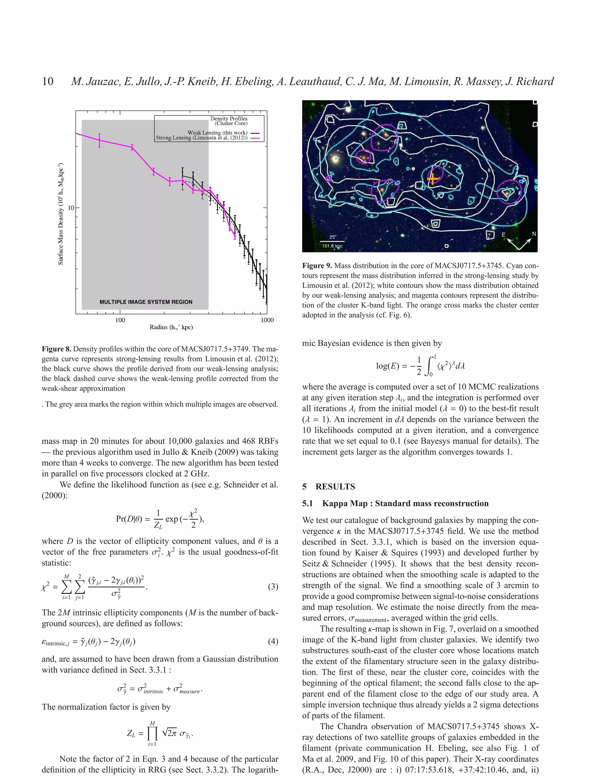 10           M. Jauzac, E. Jullo, J.-P. Kneib, H. Ebeling, A. Leauthaud, C. J. Ma, M. Limousin, R. Massey, J. Richard




                                                                              Figure 9. Mass distribution in the core of MACSJ0717.5+3745. Cyan con-
                                                                              tours represent the mass distribution inferred in the strong-lensing study by
                                                                              Limousin et al. (2012); white contours show the mass distribution obtained
                                                                              by our weak-lensing analysis; and magenta contours represent the distribu-
                                                                              tion of the cluster K-band light. The orange cross marks the cluster center
                                                                              adopted in the analysis (cf. Fig. 6).


                                                                              mic Bayesian evidence is then given by
Figure 8. Density proﬁles within the core of MACSJ0717.5+3749. The ma-
genta curve represents strong-lensing results from Limousin et al. (2012);                                                 1
                                                                                                                   1
the black curve shows the proﬁle derived from our weak-lensing analysis;                              log(E) = −               χ2 λ dλ
                                                                                                                   2   0
the black dashed curve shows the weak-lensing proﬁle corrected from the
weak-shear approximation                                                      where the average is computed over a set of 10 MCMC realizations
                                                                              at any given iteration step λi , and the integration is performed over
. The grey area marks the region within which multiple images are observed.
                                                                              all iterations λi from the initial model (λ = 0) to the best-ﬁt result
                                                                              (λ = 1). An increment in dλ depends on the variance between the
                                                                              10 likelihoods computed at a given iteration, and a convergence
mass map in 20 minutes for about 10,000 galaxies and 468 RBFs                 rate that we set equal to 0.1 (see Bayesys manual for details). The
— the previous algorithm used in Jullo & Kneib (2009) was taking              increment gets larger as the algorithm converges towards 1.
more than 4 weeks to converge. The new algorithm has been tested
in parallel on ﬁve processors clocked at 2 GHz.
     We deﬁne the likelihood function as (see e.g. Schneider et al.           5 RESULTS
(2000):
                                                                              5.1 Kappa Map : Standard mass reconstruction
                                         1        χ2
                               Pr(D|θ) =    exp (− ),                         We test our catalogue of background galaxies by mapping the con-
                                         ZL       2
                                                                              vergence κ in the MACSJ0717.5+3745 ﬁeld. We use the method
where D is the vector of ellipticity component values, and θ is a             described in Sect. 3.3.1, which is based on the inversion equa-
vector of the free parameters σ2 . χ2 is the usual goodness-of-ﬁt
                                 i                                            tion found by Kaiser & Squires (1993) and developed further by
statistic:                                                                    Seitz & Schneider (1995). It shows that the best density recon-
         M     2                                                              structions are obtained when the smoothing scale is adapted to the
                   (˜ j,i − 2γ j,i (θi ))2
                    γ
χ2 =                                       .                           (3)    strength of the signal. We ﬁnd a smoothing scale of 3 arcmin to
        i=1 j=1
                            σ2
                             γ˜                                               provide a good compromise between signal-to-noise considerations
                                                                              and map resolution. We estimate the noise directly from the mea-
The 2M intrinsic ellipticity components (M is the number of back-
                                                                              sured errors, σmeasurement , averaged within the grid cells.
ground sources), are deﬁned as follows:
                                                                                   The resulting κ-map is shown in Fig. 7, overlaid on a smoothed
εintrinsic, j = γ j (θ j ) − 2γ j (θ j )
                ˜                                                      (4)    image of the K-band light from cluster galaxies. We identify two
                                                                              substructures south-east of the cluster core whose locations match
and, are assumed to have been drawn from a Gaussian distribution              the extent of the ﬁlamentary structure seen in the galaxy distribu-
with variance deﬁned in Sect. 3.3.1 :                                         tion. The ﬁrst of these, near the cluster core, coincides with the
                                                                              beginning of the optical ﬁlament; the second falls close to the ap-
                                σ2 = σ2
                                 γ
                                 ˜
                                                   2
                                      intrinsic + σmeasure .
                                                                              parent end of the ﬁlament close to the edge of our study area. A
The normalization factor is given by                                          simple inversion technique thus already yields a 2 sigma detections
                                                                              of parts of the ﬁlament.
                                               M
                                                     √                             The Chandra observation of MACS0717.5+3745 shows X-
                                    ZL =              2π σγi .
                                                          ˜                   ray detections of two satellite groups of galaxies embedded in the
                                               i=1
                                                                              ﬁlament (private communication H. Ebeling, see also Fig. 1 of
    Note the factor of 2 in Eqn. 3 and 4 because of the particular            Ma et al. 2009, and Fig. 10 of this paper). Their X-ray coordinates
deﬁnition of the ellipticity in RRG (see Sect. 3.3.2). The logarith-          (R.A., Dec, J2000) are : i) 07:17:53.618, +37:42:10.46, and, ii)
 