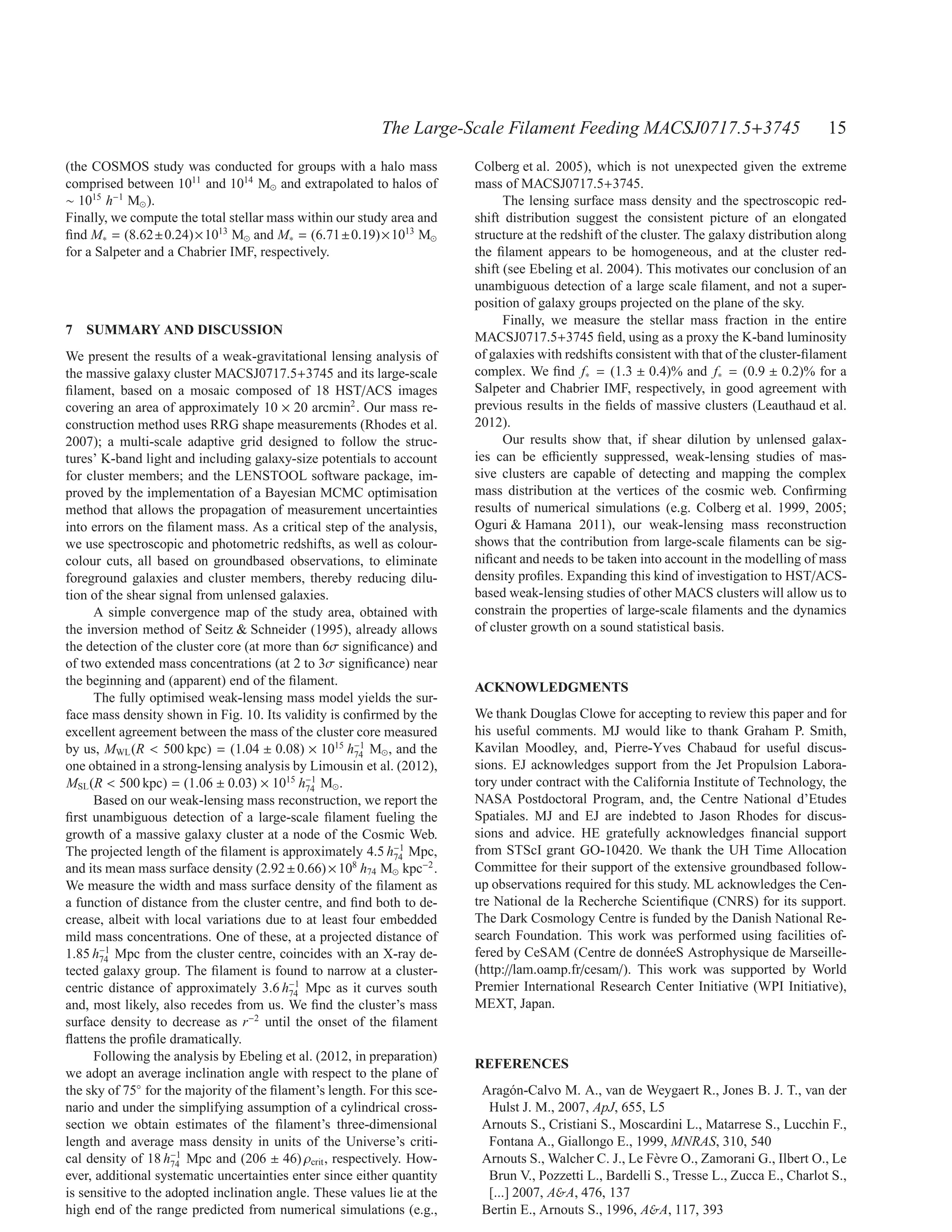 The Large-Scale Filament Feeding MACSJ0717.5+3745                                15
(the COSMOS study was conducted for groups with a halo mass              Colberg et al. 2005), which is not unexpected given the extreme
comprised between 1011 and 1014 M⊙ and extrapolated to halos of          mass of MACSJ0717.5+3745.
∼ 1015 h−1 M⊙ ).                                                               The lensing surface mass density and the spectroscopic red-
Finally, we compute the total stellar mass within our study area and     shift distribution suggest the consistent picture of an elongated
ﬁnd M∗ = (8.62±0.24)×1013 M⊙ and M∗ = (6.71±0.19)×1013 M⊙                structure at the redshift of the cluster. The galaxy distribution along
for a Salpeter and a Chabrier IMF, respectively.                         the ﬁlament appears to be homogeneous, and at the cluster red-
                                                                         shift (see Ebeling et al. 2004). This motivates our conclusion of an
                                                                         unambiguous detection of a large scale ﬁlament, and not a super-
                                                                         position of galaxy groups projected on the plane of the sky.
                                                                               Finally, we measure the stellar mass fraction in the entire
7 SUMMARY AND DISCUSSION
                                                                         MACSJ0717.5+3745 ﬁeld, using as a proxy the K-band luminosity
We present the results of a weak-gravitational lensing analysis of       of galaxies with redshifts consistent with that of the cluster-ﬁlament
the massive galaxy cluster MACSJ0717.5+3745 and its large-scale          complex. We ﬁnd f∗ = (1.3 ± 0.4)% and f∗ = (0.9 ± 0.2)% for a
ﬁlament, based on a mosaic composed of 18 HST/ACS images                 Salpeter and Chabrier IMF, respectively, in good agreement with
covering an area of approximately 10 × 20 arcmin2 . Our mass re-         previous results in the ﬁelds of massive clusters (Leauthaud et al.
construction method uses RRG shape measurements (Rhodes et al.           2012).
2007); a multi-scale adaptive grid designed to follow the struc-               Our results show that, if shear dilution by unlensed galax-
tures’ K-band light and including galaxy-size potentials to account      ies can be eﬃciently suppressed, weak-lensing studies of mas-
for cluster members; and the LENSTOOL software package, im-              sive clusters are capable of detecting and mapping the complex
proved by the implementation of a Bayesian MCMC optimisation             mass distribution at the vertices of the cosmic web. Conﬁrming
method that allows the propagation of measurement uncertainties          results of numerical simulations (e.g. Colberg et al. 1999, 2005;
into errors on the ﬁlament mass. As a critical step of the analysis,     Oguri & Hamana 2011), our weak-lensing mass reconstruction
we use spectroscopic and photometric redshifts, as well as colour-       shows that the contribution from large-scale ﬁlaments can be sig-
colour cuts, all based on groundbased observations, to eliminate         niﬁcant and needs to be taken into account in the modelling of mass
foreground galaxies and cluster members, thereby reducing dilu-          density proﬁles. Expanding this kind of investigation to HST/ACS-
tion of the shear signal from unlensed galaxies.                         based weak-lensing studies of other MACS clusters will allow us to
     A simple convergence map of the study area, obtained with           constrain the properties of large-scale ﬁlaments and the dynamics
the inversion method of Seitz & Schneider (1995), already allows         of cluster growth on a sound statistical basis.
the detection of the cluster core (at more than 6σ signiﬁcance) and
of two extended mass concentrations (at 2 to 3σ signiﬁcance) near
the beginning and (apparent) end of the ﬁlament.                         ACKNOWLEDGMENTS
     The fully optimised weak-lensing mass model yields the sur-
face mass density shown in Fig. 10. Its validity is conﬁrmed by the      We thank Douglas Clowe for accepting to review this paper and for
excellent agreement between the mass of the cluster core measured        his useful comments. MJ would like to thank Graham P. Smith,
by us, MWL (R < 500 kpc) = (1.04 ± 0.08) × 1015 h−1 M⊙ , and the
                                                      74
                                                                         Kavilan Moodley, and, Pierre-Yves Chabaud for useful discus-
one obtained in a strong-lensing analysis by Limousin et al. (2012),     sions. EJ acknowledges support from the Jet Propulsion Labora-
MSL (R < 500 kpc) = (1.06 ± 0.03) × 1015 h−1 M⊙ .
                                             74
                                                                         tory under contract with the California Institute of Technology, the
     Based on our weak-lensing mass reconstruction, we report the        NASA Postdoctoral Program, and, the Centre National d’Etudes
ﬁrst unambiguous detection of a large-scale ﬁlament fueling the          Spatiales. MJ and EJ are indebted to Jason Rhodes for discus-
growth of a massive galaxy cluster at a node of the Cosmic Web.          sions and advice. HE gratefully acknowledges ﬁnancial support
The projected length of the ﬁlament is approximately 4.5 h−1 Mpc,
                                                             74
                                                                         from STScI grant GO-10420. We thank the UH Time Allocation
and its mean mass surface density (2.92 ± 0.66) × 108 h74 M⊙ kpc−2 .     Committee for their support of the extensive groundbased follow-
We measure the width and mass surface density of the ﬁlament as          up observations required for this study. ML acknowledges the Cen-
a function of distance from the cluster centre, and ﬁnd both to de-      tre National de la Recherche Scientiﬁque (CNRS) for its support.
crease, albeit with local variations due to at least four embedded       The Dark Cosmology Centre is funded by the Danish National Re-
mild mass concentrations. One of these, at a projected distance of       search Foundation. This work was performed using facilities of-
1.85 h−1 Mpc from the cluster centre, coincides with an X-ray de-
       74
                                                                         fered by CeSAM (Centre de donn´ eS Astrophysique de Marseille-
                                                                                                            e
tected galaxy group. The ﬁlament is found to narrow at a cluster-        (http://lam.oamp.fr/cesam/). This work was supported by World
centric distance of approximately 3.6 h−1 Mpc as it curves south
                                          74
                                                                         Premier International Research Center Initiative (WPI Initiative),
and, most likely, also recedes from us. We ﬁnd the cluster’s mass        MEXT, Japan.
surface density to decrease as r−2 until the onset of the ﬁlament
ﬂattens the proﬁle dramatically.
     Following the analysis by Ebeling et al. (2012, in preparation)
                                                                         REFERENCES
we adopt an average inclination angle with respect to the plane of
the sky of 75◦ for the majority of the ﬁlament’s length. For this sce-    Arag´ n-Calvo M. A., van de Weygaert R., Jones B. J. T., van der
                                                                                o
nario and under the simplifying assumption of a cylindrical cross-         Hulst J. M., 2007, ApJ, 655, L5
section we obtain estimates of the ﬁlament’s three-dimensional            Arnouts S., Cristiani S., Moscardini L., Matarrese S., Lucchin F.,
length and average mass density in units of the Universe’s criti-          Fontana A., Giallongo E., 1999, MNRAS, 310, 540
cal density of 18 h−1 Mpc and (206 ± 46) ρcrit , respectively. How-
                     74                                                   Arnouts S., Walcher C. J., Le F` vre O., Zamorani G., Ilbert O., Le
                                                                                                          e
ever, additional systematic uncertainties enter since either quantity      Brun V., Pozzetti L., Bardelli S., Tresse L., Zucca E., Charlot S.,
is sensitive to the adopted inclination angle. These values lie at the     [...] 2007, A&A, 476, 137
high end of the range predicted from numerical simulations (e.g.,         Bertin E., Arnouts S., 1996, A&A, 117, 393
 