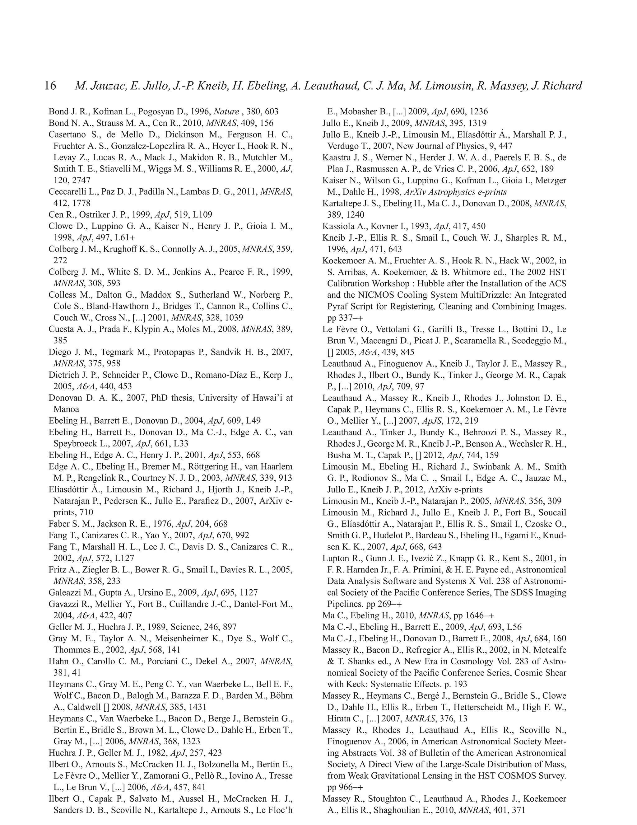 16     M. Jauzac, E. Jullo, J.-P. Kneib, H. Ebeling, A. Leauthaud, C. J. Ma, M. Limousin, R. Massey, J. Richard
Bond J. R., Kofman L., Pogosyan D., 1996, Nature , 380, 603             E., Mobasher B., [...] 2009, ApJ, 690, 1236
Bond N. A., Strauss M. A., Cen R., 2010, MNRAS, 409, 156               Jullo E., Kneib J., 2009, MNRAS, 395, 1319
Casertano S., de Mello D., Dickinson M., Ferguson H. C.,                                                                  ´
                                                                       Jullo E., Kneib J.-P., Limousin M., El´asd´ ttir A., Marshall P. J.,
                                                                                                                ı o
  Fruchter A. S., Gonzalez-Lopezlira R. A., Heyer I., Hook R. N.,       Verdugo T., 2007, New Journal of Physics, 9, 447
  Levay Z., Lucas R. A., Mack J., Makidon R. B., Mutchler M.,          Kaastra J. S., Werner N., Herder J. W. A. d., Paerels F. B. S., de
  Smith T. E., Stiavelli M., Wiggs M. S., Williams R. E., 2000, AJ,     Plaa J., Rasmussen A. P., de Vries C. P., 2006, ApJ, 652, 189
  120, 2747                                                            Kaiser N., Wilson G., Luppino G., Kofman L., Gioia I., Metzger
Ceccarelli L., Paz D. J., Padilla N., Lambas D. G., 2011, MNRAS,        M., Dahle H., 1998, ArXiv Astrophysics e-prints
  412, 1778                                                            Kartaltepe J. S., Ebeling H., Ma C. J., Donovan D., 2008, MNRAS,
Cen R., Ostriker J. P., 1999, ApJ, 519, L109                            389, 1240
Clowe D., Luppino G. A., Kaiser N., Henry J. P., Gioia I. M.,          Kassiola A., Kovner I., 1993, ApJ, 417, 450
  1998, ApJ, 497, L61+                                                 Kneib J.-P., Ellis R. S., Smail I., Couch W. J., Sharples R. M.,
Colberg J. M., Krughoﬀ K. S., Connolly A. J., 2005, MNRAS, 359,         1996, ApJ, 471, 643
  272                                                                  Koekemoer A. M., Fruchter A. S., Hook R. N., Hack W., 2002, in
Colberg J. M., White S. D. M., Jenkins A., Pearce F. R., 1999,          S. Arribas, A. Koekemoer, & B. Whitmore ed., The 2002 HST
  MNRAS, 308, 593                                                       Calibration Workshop : Hubble after the Installation of the ACS
Colless M., Dalton G., Maddox S., Sutherland W., Norberg P.,            and the NICMOS Cooling System MultiDrizzle: An Integrated
  Cole S., Bland-Hawthorn J., Bridges T., Cannon R., Collins C.,        Pyraf Script for Registering, Cleaning and Combining Images.
  Couch W., Cross N., [...] 2001, MNRAS, 328, 1039                      pp 337–+
Cuesta A. J., Prada F., Klypin A., Moles M., 2008, MNRAS, 389,         Le F` vre O., Vettolani G., Garilli B., Tresse L., Bottini D., Le
                                                                             e
  385                                                                   Brun V., Maccagni D., Picat J. P., Scaramella R., Scodeggio M.,
Diego J. M., Tegmark M., Protopapas P., Sandvik H. B., 2007,            [] 2005, A&A, 439, 845
  MNRAS, 375, 958                                                      Leauthaud A., Finoguenov A., Kneib J., Taylor J. E., Massey R.,
Dietrich J. P., Schneider P., Clowe D., Romano-D´az E., Kerp J.,
                                                     ı                  Rhodes J., Ilbert O., Bundy K., Tinker J., George M. R., Capak
  2005, A&A, 440, 453                                                   P., [...] 2010, ApJ, 709, 97
Donovan D. A. K., 2007, PhD thesis, University of Hawai’i at           Leauthaud A., Massey R., Kneib J., Rhodes J., Johnston D. E.,
  Manoa                                                                 Capak P., Heymans C., Ellis R. S., Koekemoer A. M., Le F` vre   e
Ebeling H., Barrett E., Donovan D., 2004, ApJ, 609, L49                 O., Mellier Y., [...] 2007, ApJS, 172, 219
Ebeling H., Barrett E., Donovan D., Ma C.-J., Edge A. C., van          Leauthaud A., Tinker J., Bundy K., Behroozi P. S., Massey R.,
  Speybroeck L., 2007, ApJ, 661, L33                                    Rhodes J., George M. R., Kneib J.-P., Benson A., Wechsler R. H.,
Ebeling H., Edge A. C., Henry J. P., 2001, ApJ, 553, 668                Busha M. T., Capak P., [] 2012, ApJ, 744, 159
Edge A. C., Ebeling H., Bremer M., R¨ ttgering H., van Haarlem
                                         o                             Limousin M., Ebeling H., Richard J., Swinbank A. M., Smith
  M. P., Rengelink R., Courtney N. J. D., 2003, MNRAS, 339, 913         G. P., Rodionov S., Ma C. ., Smail I., Edge A. C., Jauzac M.,
   ı o       ´
El´asd´ ttir A., Limousin M., Richard J., Hjorth J., Kneib J.-P.,       Jullo E., Kneib J. P., 2012, ArXiv e-prints
  Natarajan P., Pedersen K., Jullo E., Paraﬁcz D., 2007, ArXiv e-      Limousin M., Kneib J.-P., Natarajan P., 2005, MNRAS, 356, 309
  prints, 710                                                          Limousin M., Richard J., Jullo E., Kneib J. P., Fort B., Soucail
Faber S. M., Jackson R. E., 1976, ApJ, 204, 668                         G., El´asd´ ttir A., Natarajan P., Ellis R. S., Smail I., Czoske O.,
                                                                                ı o
Fang T., Canizares C. R., Yao Y., 2007, ApJ, 670, 992                   Smith G. P., Hudelot P., Bardeau S., Ebeling H., Egami E., Knud-
Fang T., Marshall H. L., Lee J. C., Davis D. S., Canizares C. R.,       sen K. K., 2007, ApJ, 668, 643
  2002, ApJ, 572, L127                                                 Lupton R., Gunn J. E., Ivezi´ Z., Knapp G. R., Kent S., 2001, in
                                                                                                     c
Fritz A., Ziegler B. L., Bower R. G., Smail I., Davies R. L., 2005,     F. R. Harnden Jr., F. A. Primini, & H. E. Payne ed., Astronomical
  MNRAS, 358, 233                                                       Data Analysis Software and Systems X Vol. 238 of Astronomi-
Galeazzi M., Gupta A., Ursino E., 2009, ApJ, 695, 1127                  cal Society of the Paciﬁc Conference Series, The SDSS Imaging
Gavazzi R., Mellier Y., Fort B., Cuillandre J.-C., Dantel-Fort M.,      Pipelines. pp 269–+
  2004, A&A, 422, 407                                                  Ma C., Ebeling H., 2010, MNRAS, pp 1646–+
Geller M. J., Huchra J. P., 1989, Science, 246, 897                    Ma C.-J., Ebeling H., Barrett E., 2009, ApJ, 693, L56
Gray M. E., Taylor A. N., Meisenheimer K., Dye S., Wolf C.,            Ma C.-J., Ebeling H., Donovan D., Barrett E., 2008, ApJ, 684, 160
  Thommes E., 2002, ApJ, 568, 141                                      Massey R., Bacon D., Refregier A., Ellis R., 2002, in N. Metcalfe
Hahn O., Carollo C. M., Porciani C., Dekel A., 2007, MNRAS,             & T. Shanks ed., A New Era in Cosmology Vol. 283 of Astro-
  381, 41                                                               nomical Society of the Paciﬁc Conference Series, Cosmic Shear
Heymans C., Gray M. E., Peng C. Y., van Waerbeke L., Bell E. F.,        with Keck: Systematic Eﬀects. p. 193
  Wolf C., Bacon D., Balogh M., Barazza F. D., Barden M., B¨ hm o      Massey R., Heymans C., Berg´ J., Bernstein G., Bridle S., Clowe
                                                                                                       e
  A., Caldwell [] 2008, MNRAS, 385, 1431                                D., Dahle H., Ellis R., Erben T., Hetterscheidt M., High F. W.,
Heymans C., Van Waerbeke L., Bacon D., Berge J., Bernstein G.,          Hirata C., [...] 2007, MNRAS, 376, 13
  Bertin E., Bridle S., Brown M. L., Clowe D., Dahle H., Erben T.,     Massey R., Rhodes J., Leauthaud A., Ellis R., Scoville N.,
  Gray M., [...] 2006, MNRAS, 368, 1323                                 Finoguenov A., 2006, in American Astronomical Society Meet-
Huchra J. P., Geller M. J., 1982, ApJ, 257, 423                         ing Abstracts Vol. 38 of Bulletin of the American Astronomical
Ilbert O., Arnouts S., McCracken H. J., Bolzonella M., Bertin E.,       Society, A Direct View of the Large-Scale Distribution of Mass,
  Le F` vre O., Mellier Y., Zamorani G., Pell` R., Iovino A., Tresse
       e                                     o                          from Weak Gravitational Lensing in the HST COSMOS Survey.
  L., Le Brun V., [...] 2006, A&A, 457, 841                             pp 966–+
Ilbert O., Capak P., Salvato M., Aussel H., McCracken H. J.,           Massey R., Stoughton C., Leauthaud A., Rhodes J., Koekemoer
  Sanders D. B., Scoville N., Kartaltepe J., Arnouts S., Le Floc’h      A., Ellis R., Shaghoulian E., 2010, MNRAS, 401, 371
 