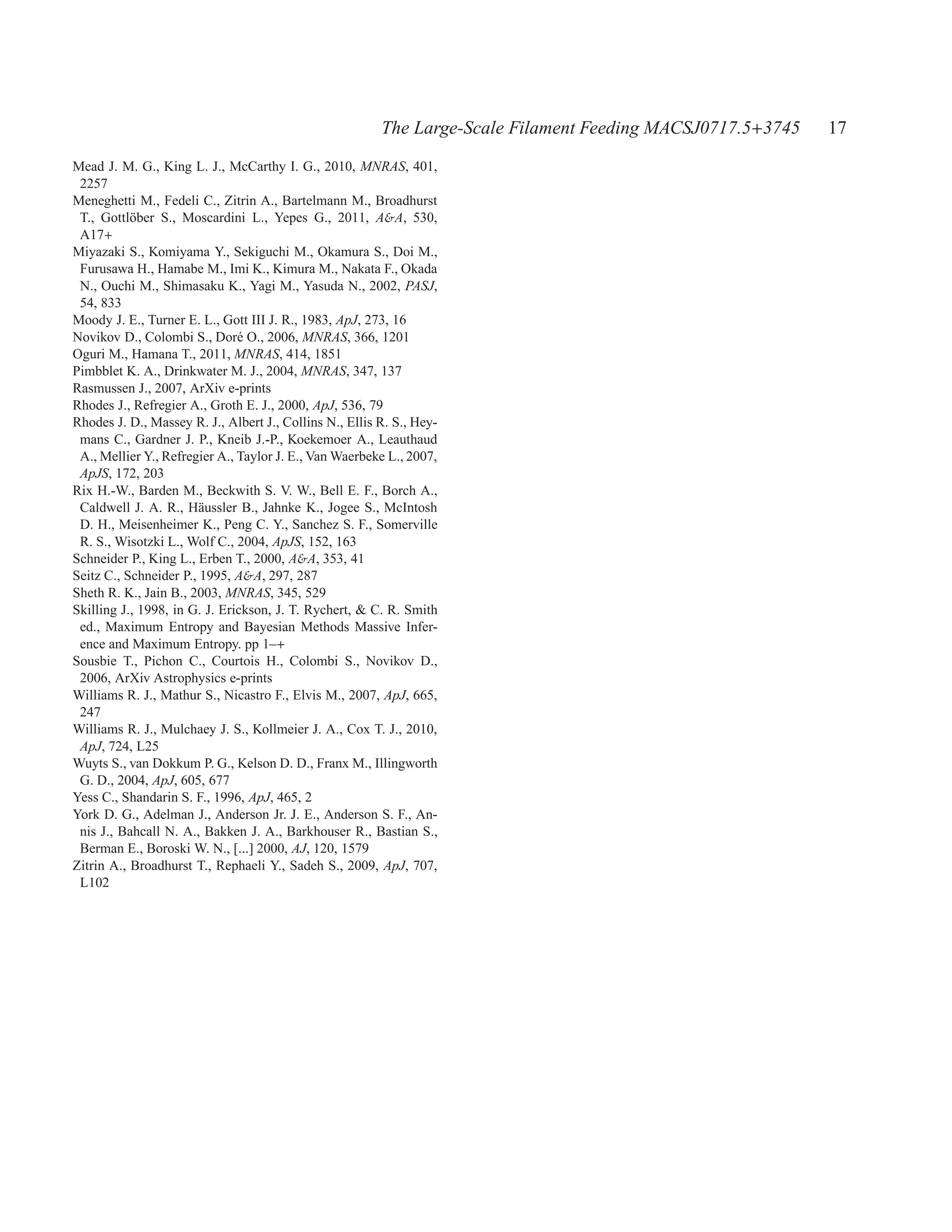 The Large-Scale Filament Feeding MACSJ0717.5+3745   17
Mead J. M. G., King L. J., McCarthy I. G., 2010, MNRAS, 401,
 2257
Meneghetti M., Fedeli C., Zitrin A., Bartelmann M., Broadhurst
 T., Gottl¨ ber S., Moscardini L., Yepes G., 2011, A&A, 530,
           o
 A17+
Miyazaki S., Komiyama Y., Sekiguchi M., Okamura S., Doi M.,
 Furusawa H., Hamabe M., Imi K., Kimura M., Nakata F., Okada
 N., Ouchi M., Shimasaku K., Yagi M., Yasuda N., 2002, PASJ,
 54, 833
Moody J. E., Turner E. L., Gott III J. R., 1983, ApJ, 273, 16
Novikov D., Colombi S., Dor´ O., 2006, MNRAS, 366, 1201
                               e
Oguri M., Hamana T., 2011, MNRAS, 414, 1851
Pimbblet K. A., Drinkwater M. J., 2004, MNRAS, 347, 137
Rasmussen J., 2007, ArXiv e-prints
Rhodes J., Refregier A., Groth E. J., 2000, ApJ, 536, 79
Rhodes J. D., Massey R. J., Albert J., Collins N., Ellis R. S., Hey-
 mans C., Gardner J. P., Kneib J.-P., Koekemoer A., Leauthaud
 A., Mellier Y., Refregier A., Taylor J. E., Van Waerbeke L., 2007,
 ApJS, 172, 203
Rix H.-W., Barden M., Beckwith S. V. W., Bell E. F., Borch A.,
 Caldwell J. A. R., H¨ ussler B., Jahnke K., Jogee S., McIntosh
                        a
 D. H., Meisenheimer K., Peng C. Y., Sanchez S. F., Somerville
 R. S., Wisotzki L., Wolf C., 2004, ApJS, 152, 163
Schneider P., King L., Erben T., 2000, A&A, 353, 41
Seitz C., Schneider P., 1995, A&A, 297, 287
Sheth R. K., Jain B., 2003, MNRAS, 345, 529
Skilling J., 1998, in G. J. Erickson, J. T. Rychert, & C. R. Smith
 ed., Maximum Entropy and Bayesian Methods Massive Infer-
 ence and Maximum Entropy. pp 1–+
Sousbie T., Pichon C., Courtois H., Colombi S., Novikov D.,
 2006, ArXiv Astrophysics e-prints
Williams R. J., Mathur S., Nicastro F., Elvis M., 2007, ApJ, 665,
 247
Williams R. J., Mulchaey J. S., Kollmeier J. A., Cox T. J., 2010,
 ApJ, 724, L25
Wuyts S., van Dokkum P. G., Kelson D. D., Franx M., Illingworth
 G. D., 2004, ApJ, 605, 677
Yess C., Shandarin S. F., 1996, ApJ, 465, 2
York D. G., Adelman J., Anderson Jr. J. E., Anderson S. F., An-
 nis J., Bahcall N. A., Bakken J. A., Barkhouser R., Bastian S.,
 Berman E., Boroski W. N., [...] 2000, AJ, 120, 1579
Zitrin A., Broadhurst T., Rephaeli Y., Sadeh S., 2009, ApJ, 707,
 L102
 
