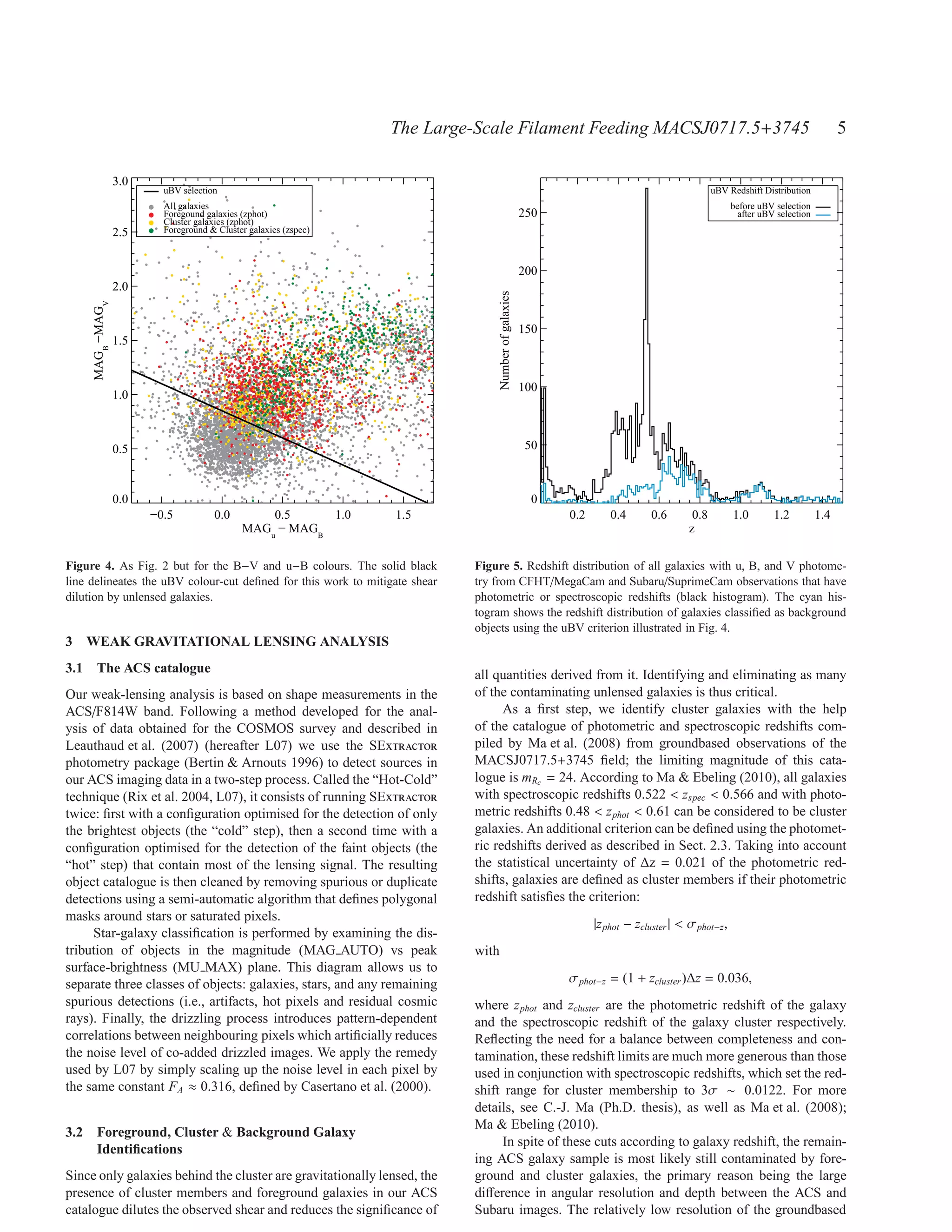 The Large-Scale Filament Feeding MACSJ0717.5+3745                                                                   5

                  3.0
                          uBV selection                                                                                                           uBV Redshift Distribution
                          All galaxies                                                                                                                  before uBV selection
                          Foregound galaxies (zphot)                                                    250                                               after uBV selection
                          Cluster galaxies (zphot)
                  2.5     Foreground & Cluster galaxies (zspec)



                                                                                                        200
                  2.0




                                                                                   Number of galaxies
     MAGB −MAGV




                                                                                                        150
                  1.5


                                                                                                        100
                  1.0



                  0.5                                                                                   50



                  0.0                                                                                    0
                        −0.5          0.0        0.5     1.0      1.5                                         0.2       0.4       0.6       0.8         1.0        1.2          1.4
                                             MAGu − MAGB                                                                                   z

Figure 4. As Fig. 2 but for the B−V and u−B colours. The solid black        Figure 5. Redshift distribution of all galaxies with u, B, and V photome-
line delineates the uBV colour-cut deﬁned for this work to mitigate shear   try from CFHT/MegaCam and Subaru/SuprimeCam observations that have
dilution by unlensed galaxies.                                              photometric or spectroscopic redshifts (black histogram). The cyan his-
                                                                            togram shows the redshift distribution of galaxies classiﬁed as background
                                                                            objects using the uBV criterion illustrated in Fig. 4.
3 WEAK GRAVITATIONAL LENSING ANALYSIS
3.1 The ACS catalogue                                                       all quantities derived from it. Identifying and eliminating as many
Our weak-lensing analysis is based on shape measurements in the             of the contaminating unlensed galaxies is thus critical.
ACS/F814W band. Following a method developed for the anal-                        As a ﬁrst step, we identify cluster galaxies with the help
ysis of data obtained for the COSMOS survey and described in                of the catalogue of photometric and spectroscopic redshifts com-
Leauthaud et al. (2007) (hereafter L07) we use the SExtractor               piled by Ma et al. (2008) from groundbased observations of the
photometry package (Bertin & Arnouts 1996) to detect sources in             MACSJ0717.5+3745 ﬁeld; the limiting magnitude of this cata-
our ACS imaging data in a two-step process. Called the “Hot-Cold”           logue is mRc = 24. According to Ma & Ebeling (2010), all galaxies
technique (Rix et al. 2004, L07), it consists of running SExtractor         with spectroscopic redshifts 0.522 < zspec < 0.566 and with photo-
twice: ﬁrst with a conﬁguration optimised for the detection of only         metric redshifts 0.48 < z phot < 0.61 can be considered to be cluster
the brightest objects (the “cold” step), then a second time with a          galaxies. An additional criterion can be deﬁned using the photomet-
conﬁguration optimised for the detection of the faint objects (the          ric redshifts derived as described in Sect. 2.3. Taking into account
“hot” step) that contain most of the lensing signal. The resulting          the statistical uncertainty of ∆z = 0.021 of the photometric red-
object catalogue is then cleaned by removing spurious or duplicate          shifts, galaxies are deﬁned as cluster members if their photometric
detections using a semi-automatic algorithm that deﬁnes polygonal           redshift satisﬁes the criterion:
masks around stars or saturated pixels.
                                                                                                                    |z phot − zcluster | < σ phot−z ,
     Star-galaxy classiﬁcation is performed by examining the dis-
tribution of objects in the magnitude (MAG AUTO) vs peak                    with
surface-brightness (MU MAX) plane. This diagram allows us to
separate three classes of objects: galaxies, stars, and any remaining                                         σ phot−z = (1 + zcluster )∆z = 0.036,
spurious detections (i.e., artifacts, hot pixels and residual cosmic        where z phot and zcluster are the photometric redshift of the galaxy
rays). Finally, the drizzling process introduces pattern-dependent          and the spectroscopic redshift of the galaxy cluster respectively.
correlations between neighbouring pixels which artiﬁcially reduces          Reﬂecting the need for a balance between completeness and con-
the noise level of co-added drizzled images. We apply the remedy            tamination, these redshift limits are much more generous than those
used by L07 by simply scaling up the noise level in each pixel by           used in conjunction with spectroscopic redshifts, which set the red-
the same constant FA ≈ 0.316, deﬁned by Casertano et al. (2000).            shift range for cluster membership to 3σ ∼ 0.0122. For more
                                                                            details, see C.-J. Ma (Ph.D. thesis), as well as Ma et al. (2008);
                                                                            Ma & Ebeling (2010).
3.2 Foreground, Cluster & Background Galaxy
                                                                                 In spite of these cuts according to galaxy redshift, the remain-
    Identiﬁcations
                                                                            ing ACS galaxy sample is most likely still contaminated by fore-
Since only galaxies behind the cluster are gravitationally lensed, the      ground and cluster galaxies, the primary reason being the large
presence of cluster members and foreground galaxies in our ACS              diﬀerence in angular resolution and depth between the ACS and
catalogue dilutes the observed shear and reduces the signiﬁcance of         Subaru images. The relatively low resolution of the groundbased
 