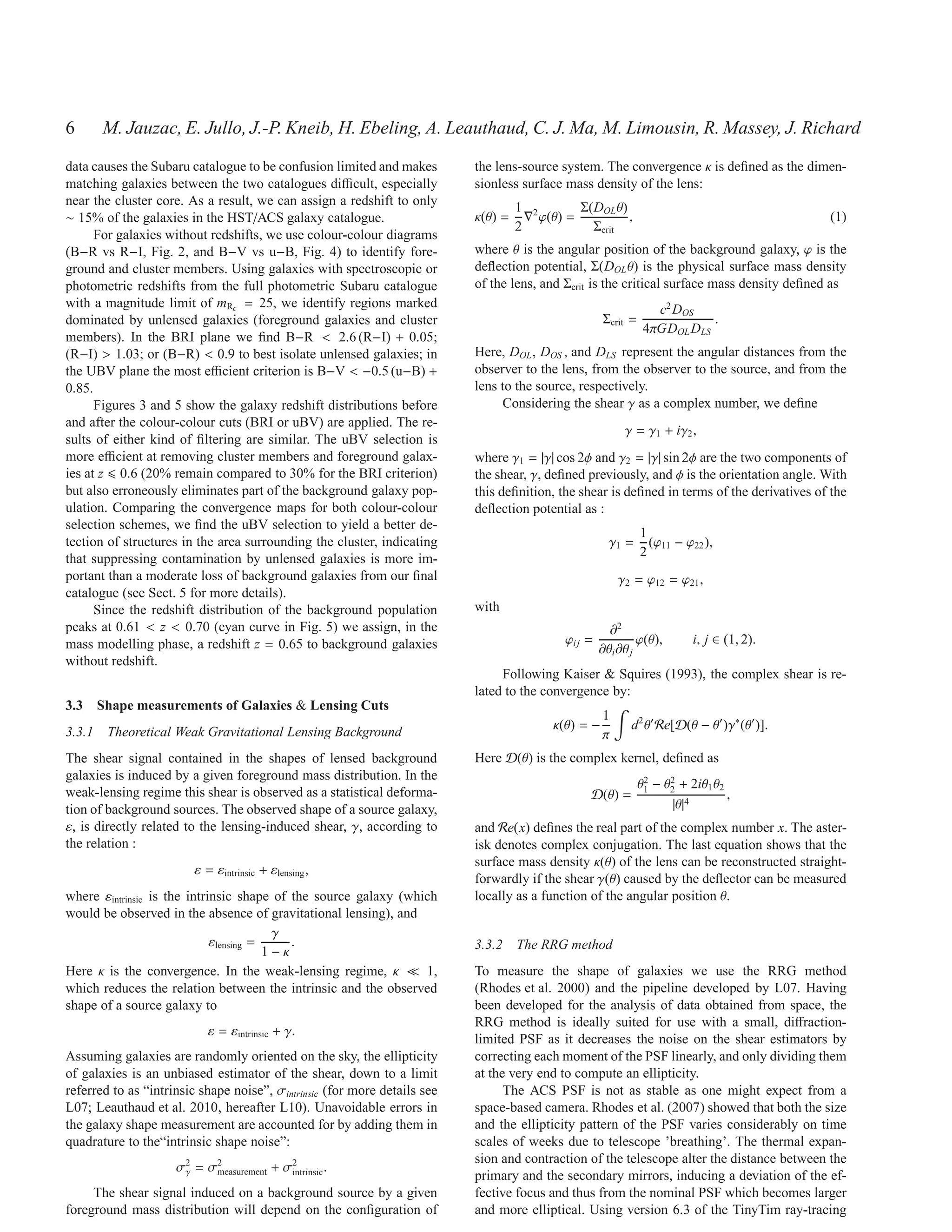 6      M. Jauzac, E. Jullo, J.-P. Kneib, H. Ebeling, A. Leauthaud, C. J. Ma, M. Limousin, R. Massey, J. Richard
data causes the Subaru catalogue to be confusion limited and makes         the lens-source system. The convergence κ is deﬁned as the dimen-
matching galaxies between the two catalogues diﬃcult, especially           sionless surface mass density of the lens:
near the cluster core. As a result, we can assign a redshift to only                1 2        Σ(DOL θ)
∼ 15% of the galaxies in the HST/ACS galaxy catalogue.                     κ(θ) =     ∇ ϕ(θ) =          ,                                    (1)
                                                                                    2            Σcrit
      For galaxies without redshifts, we use colour-colour diagrams
(B−R vs R−I, Fig. 2, and B−V vs u−B, Fig. 4) to identify fore-             where θ is the angular position of the background galaxy, ϕ is the
ground and cluster members. Using galaxies with spectroscopic or           deﬂection potential, Σ(DOL θ) is the physical surface mass density
photometric redshifts from the full photometric Subaru catalogue           of the lens, and Σcrit is the critical surface mass density deﬁned as
with a magnitude limit of mRc = 25, we identify regions marked                                                    c2 DOS
dominated by unlensed galaxies (foreground galaxies and cluster                                      Σcrit =               .
                                                                                                                4πGDOL DLS
members). In the BRI plane we ﬁnd B−R < 2.6 (R−I) + 0.05;
(R−I) > 1.03; or (B−R) < 0.9 to best isolate unlensed galaxies; in         Here, DOL , DOS , and DLS represent the angular distances from the
the UBV plane the most eﬃcient criterion is B−V < −0.5 (u−B) +             observer to the lens, from the observer to the source, and from the
0.85.                                                                      lens to the source, respectively.
      Figures 3 and 5 show the galaxy redshift distributions before             Considering the shear γ as a complex number, we deﬁne
and after the colour-colour cuts (BRI or uBV) are applied. The re-
                                                                                                          γ = γ1 + iγ2 ,
sults of either kind of ﬁltering are similar. The uBV selection is
more eﬃcient at removing cluster members and foreground galax-             where γ1 = |γ| cos 2φ and γ2 = |γ| sin 2φ are the two components of
ies at z 0.6 (20% remain compared to 30% for the BRI criterion)            the shear, γ, deﬁned previously, and φ is the orientation angle. With
but also erroneously eliminates part of the background galaxy pop-         this deﬁnition, the shear is deﬁned in terms of the derivatives of the
ulation. Comparing the convergence maps for both colour-colour             deﬂection potential as :
selection schemes, we ﬁnd the uBV selection to yield a better de-
                                                                                                               1
tection of structures in the area surrounding the cluster, indicating                                  γ1 =      (ϕ11 − ϕ22 ),
that suppressing contamination by unlensed galaxies is more im-                                                2
portant than a moderate loss of background galaxies from our ﬁnal                                        γ2 = ϕ12 = ϕ21 ,
catalogue (see Sect. 5 for more details).
      Since the redshift distribution of the background population         with
peaks at 0.61 < z < 0.70 (cyan curve in Fig. 5) we assign, in the                                      ∂2
mass modelling phase, a redshift z = 0.65 to background galaxies                            ϕi j =            ϕ(θ),       i, j ∈ (1, 2).
                                                                                                     ∂θi ∂θ j
without redshift.
                                                                                Following Kaiser & Squires (1993), the complex shear is re-
                                                                           lated to the convergence by:
3.3 Shape measurements of Galaxies & Lensing Cuts
                                                                                                     1
                                                                                          κ(θ) = −          d2 θ′ Re[D(θ − θ′ )γ∗ (θ′ )].
3.3.1 Theoretical Weak Gravitational Lensing Background                                              π
The shear signal contained in the shapes of lensed background              Here D(θ) is the complex kernel, deﬁned as
galaxies is induced by a given foreground mass distribution. In the                                             2    2
                                                                                                               θ1 − θ2 + 2iθ1 θ2
weak-lensing regime this shear is observed as a statistical deforma-                             D(θ) =                          ,
tion of background sources. The observed shape of a source galaxy,                                                   |θ|4
ε, is directly related to the lensing-induced shear, γ, according to       and Re(x) deﬁnes the real part of the complex number x. The aster-
the relation :                                                             isk denotes complex conjugation. The last equation shows that the
                                                                           surface mass density κ(θ) of the lens can be reconstructed straight-
                        ε = εintrinsic + εlensing ,
                                                                           forwardly if the shear γ(θ) caused by the deﬂector can be measured
where εintrinsic is the intrinsic shape of the source galaxy (which        locally as a function of the angular position θ.
would be observed in the absence of gravitational lensing), and
                                         γ
                             εlensing =     .                              3.3.2 The RRG method
                                        1−κ
Here κ is the convergence. In the weak-lensing regime, κ ≪ 1,              To measure the shape of galaxies we use the RRG method
which reduces the relation between the intrinsic and the observed          (Rhodes et al. 2000) and the pipeline developed by L07. Having
shape of a source galaxy to                                                been developed for the analysis of data obtained from space, the
                                                                           RRG method is ideally suited for use with a small, diﬀraction-
                           ε = εintrinsic + γ.
                                                                           limited PSF as it decreases the noise on the shear estimators by
Assuming galaxies are randomly oriented on the sky, the ellipticity        correcting each moment of the PSF linearly, and only dividing them
of galaxies is an unbiased estimator of the shear, down to a limit         at the very end to compute an ellipticity.
referred to as “intrinsic shape noise”, σintrinsic (for more details see         The ACS PSF is not as stable as one might expect from a
L07; Leauthaud et al. 2010, hereafter L10). Unavoidable errors in          space-based camera. Rhodes et al. (2007) showed that both the size
the galaxy shape measurement are accounted for by adding them in           and the ellipticity pattern of the PSF varies considerably on time
quadrature to the“intrinsic shape noise”:                                  scales of weeks due to telescope ’breathing’. The thermal expan-
                                                                           sion and contraction of the telescope alter the distance between the
                     σ2 = σ2
                      γ
                                          2
                           measurement + σintrinsic .
                                                                           primary and the secondary mirrors, inducing a deviation of the ef-
     The shear signal induced on a background source by a given            fective focus and thus from the nominal PSF which becomes larger
foreground mass distribution will depend on the conﬁguration of            and more elliptical. Using version 6.3 of the TinyTim ray-tracing
 