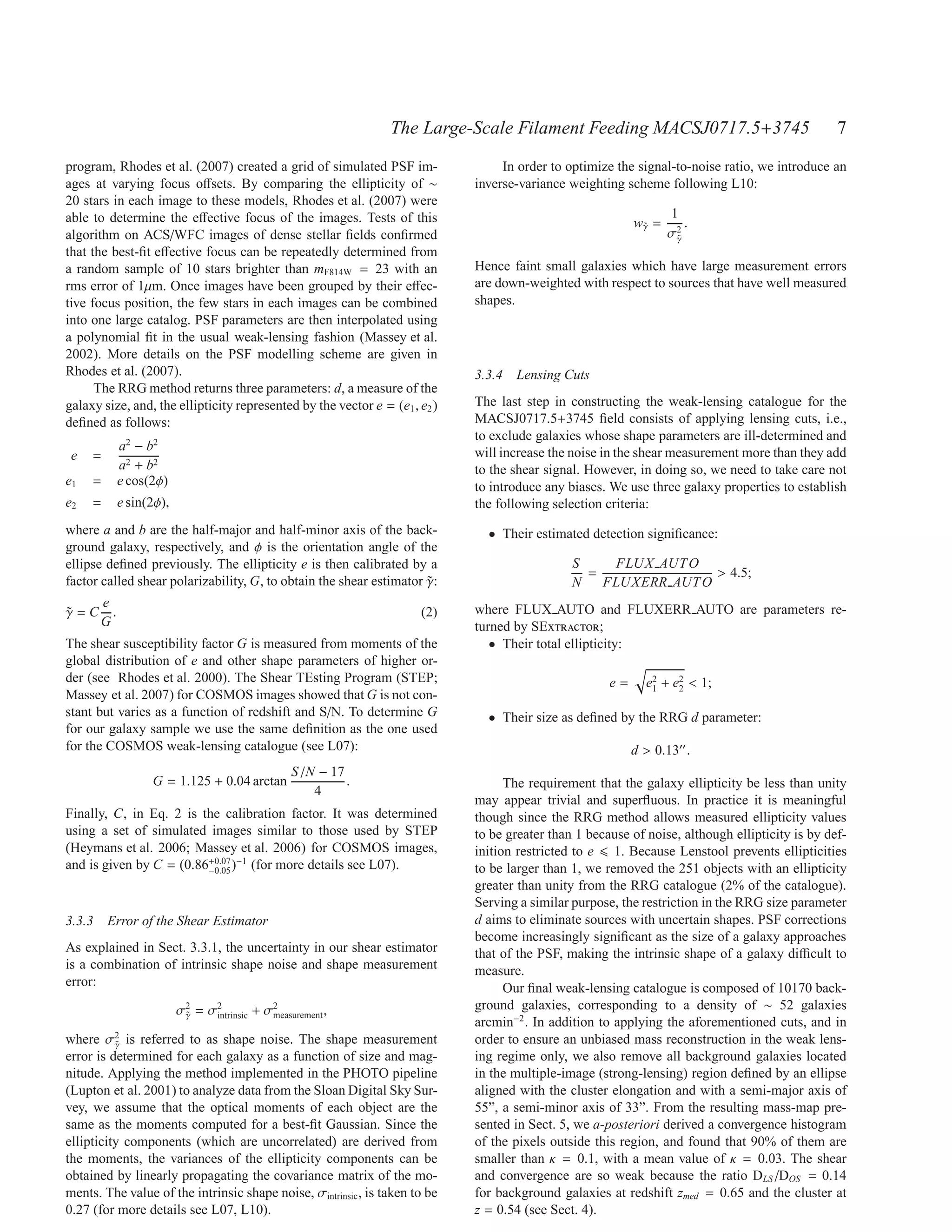 The Large-Scale Filament Feeding MACSJ0717.5+3745                                7
program, Rhodes et al. (2007) created a grid of simulated PSF im-                 In order to optimize the signal-to-noise ratio, we introduce an
ages at varying focus oﬀsets. By comparing the ellipticity of ∼              inverse-variance weighting scheme following L10:
20 stars in each image to these models, Rhodes et al. (2007) were
able to determine the eﬀective focus of the images. Tests of this                                                 1
                                                                                                           wγ =
                                                                                                            ˜        .
algorithm on ACS/WFC images of dense stellar ﬁelds conﬁrmed                                                       σ2
                                                                                                                   γ
                                                                                                                   ˜
that the best-ﬁt eﬀective focus can be repeatedly determined from
a random sample of 10 stars brighter than mF814W = 23 with an                Hence faint small galaxies which have large measurement errors
rms error of 1µm. Once images have been grouped by their eﬀec-               are down-weighted with respect to sources that have well measured
tive focus position, the few stars in each images can be combined            shapes.
into one large catalog. PSF parameters are then interpolated using
a polynomial ﬁt in the usual weak-lensing fashion (Massey et al.
2002). More details on the PSF modelling scheme are given in
Rhodes et al. (2007).                                                        3.3.4 Lensing Cuts
      The RRG method returns three parameters: d, a measure of the
galaxy size, and, the ellipticity represented by the vector e = (e1 , e2 )   The last step in constructing the weak-lensing catalogue for the
deﬁned as follows:                                                           MACSJ0717.5+3745 ﬁeld consists of applying lensing cuts, i.e.,
                                                                             to exclude galaxies whose shape parameters are ill-determined and
             a2 − b2                                                         will increase the noise in the shear measurement more than they add
 e   =
             a2 + b2                                                         to the shear signal. However, in doing so, we need to take care not
e1   =       e cos(2φ)                                                       to introduce any biases. We use three galaxy properties to establish
e2   =       e sin(2φ),                                                      the following selection criteria:
where a and b are the half-major and half-minor axis of the back-              • Their estimated detection signiﬁcance:
ground galaxy, respectively, and φ is the orientation angle of the
ellipse deﬁned previously. The ellipticity e is then calibrated by a                           S    FLUX AUT O
                                                                                                 =               > 4.5;
factor called shear polarizability, G, to obtain the shear estimator γ:
                                                                     ˜                         N   FLUXERR AUT O
       e                                                                     where FLUX AUTO and FLUXERR AUTO are parameters re-
γ=C
˜        .                                                            (2)
       G                                                                     turned by SExtractor;
The shear susceptibility factor G is measured from moments of the               • Their total ellipticity:
global distribution of e and other shape parameters of higher or-
der (see Rhodes et al. 2000). The Shear TEsting Program (STEP;                                        e=      e2 + e2 < 1;
                                                                                                               1    2
Massey et al. 2007) for COSMOS images showed that G is not con-
stant but varies as a function of redshift and S/N. To determine G             • Their size as deﬁned by the RRG d parameter:
for our galaxy sample we use the same deﬁnition as the one used
for the COSMOS weak-lensing catalogue (see L07):                                                           d > 0.13′′ .
                                                  S /N − 17
                   G = 1.125 + 0.04 arctan                  .                      The requirement that the galaxy ellipticity be less than unity
                                                      4
                                                                             may appear trivial and superﬂuous. In practice it is meaningful
Finally, C, in Eq. 2 is the calibration factor. It was determined            though since the RRG method allows measured ellipticity values
using a set of simulated images similar to those used by STEP                to be greater than 1 because of noise, although ellipticity is by def-
(Heymans et al. 2006; Massey et al. 2006) for COSMOS images,                 inition restricted to e 1. Because Lenstool prevents ellipticities
and is given by C = (0.86−0.05 )−1 (for more details see L07).
                         +0.07
                                                                             to be larger than 1, we removed the 251 objects with an ellipticity
                                                                             greater than unity from the RRG catalogue (2% of the catalogue).
                                                                             Serving a similar purpose, the restriction in the RRG size parameter
3.3.3 Error of the Shear Estimator                                           d aims to eliminate sources with uncertain shapes. PSF corrections
                                                                             become increasingly signiﬁcant as the size of a galaxy approaches
As explained in Sect. 3.3.1, the uncertainty in our shear estimator          that of the PSF, making the intrinsic shape of a galaxy diﬃcult to
is a combination of intrinsic shape noise and shape measurement              measure.
error:                                                                             Our ﬁnal weak-lensing catalogue is composed of 10170 back-
                          σ2 = σ2            2                               ground galaxies, corresponding to a density of ∼ 52 galaxies
                           γ
                           ˜    intrinsic + σmeasurement ,
                                                                             arcmin−2 . In addition to applying the aforementioned cuts, and in
          2
where σγ is referred to as shape noise. The shape measurement
          ˜                                                                  order to ensure an unbiased mass reconstruction in the weak lens-
error is determined for each galaxy as a function of size and mag-           ing regime only, we also remove all background galaxies located
nitude. Applying the method implemented in the PHOTO pipeline                in the multiple-image (strong-lensing) region deﬁned by an ellipse
(Lupton et al. 2001) to analyze data from the Sloan Digital Sky Sur-         aligned with the cluster elongation and with a semi-major axis of
vey, we assume that the optical moments of each object are the               55”, a semi-minor axis of 33”. From the resulting mass-map pre-
same as the moments computed for a best-ﬁt Gaussian. Since the               sented in Sect. 5, we a-posteriori derived a convergence histogram
ellipticity components (which are uncorrelated) are derived from             of the pixels outside this region, and found that 90% of them are
the moments, the variances of the ellipticity components can be              smaller than κ = 0.1, with a mean value of κ = 0.03. The shear
obtained by linearly propagating the covariance matrix of the mo-            and convergence are so weak because the ratio DLS /DOS = 0.14
ments. The value of the intrinsic shape noise, σintrinsic , is taken to be   for background galaxies at redshift zmed = 0.65 and the cluster at
0.27 (for more details see L07, L10).                                        z = 0.54 (see Sect. 4).
 
