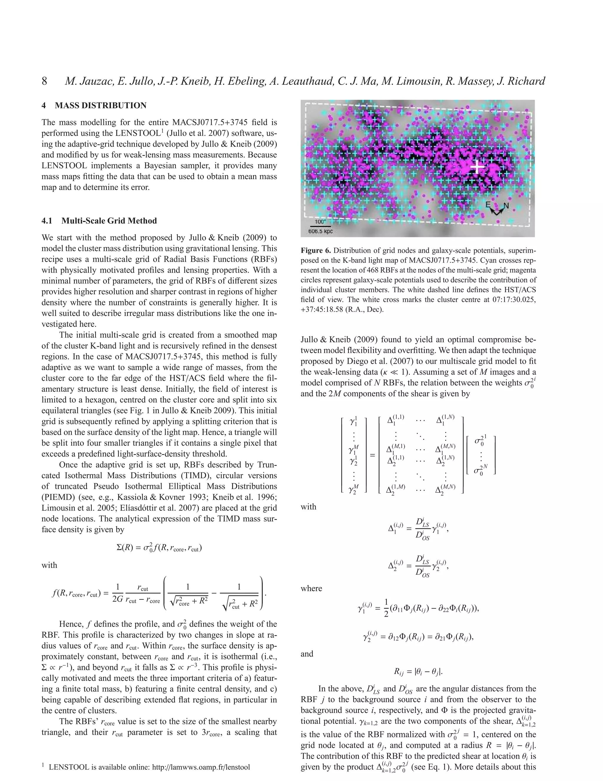 8        M. Jauzac, E. Jullo, J.-P. Kneib, H. Ebeling, A. Leauthaud, C. J. Ma, M. Limousin, R. Massey, J. Richard
4 MASS DISTRIBUTION
The mass modelling for the entire MACSJ0717.5+3745 ﬁeld is
performed using the LENSTOOL1 (Jullo et al. 2007) software, us-
ing the adaptive-grid technique developed by Jullo & Kneib (2009)
and modiﬁed by us for weak-lensing mass measurements. Because
LENSTOOL implements a Bayesian sampler, it provides many
mass maps ﬁtting the data that can be used to obtain a mean mass
map and to determine its error.


4.1 Multi-Scale Grid Method
We start with the method proposed by Jullo & Kneib (2009) to
model the cluster mass distribution using gravitational lensing. This                Figure 6. Distribution of grid nodes and galaxy-scale potentials, superim-
recipe uses a multi-scale grid of Radial Basis Functions (RBFs)                      posed on the K-band light map of MACSJ0717.5+3745. Cyan crosses rep-
with physically motivated proﬁles and lensing properties. With a                     resent the location of 468 RBFs at the nodes of the multi-scale grid; magenta
minimal number of parameters, the grid of RBFs of diﬀerent sizes                     circles represent galaxy-scale potentials used to describe the contribution of
provides higher resolution and sharper contrast in regions of higher                 individual cluster members. The white dashed line deﬁnes the HST/ACS
density where the number of constraints is generally higher. It is                   ﬁeld of view. The white cross marks the cluster centre at 07:17:30.025,
                                                                                     +37:45:18.58 (R.A., Dec).
well suited to describe irregular mass distributions like the one in-
vestigated here.
     The initial multi-scale grid is created from a smoothed map
                                                                                     Jullo & Kneib (2009) found to yield an optimal compromise be-
of the cluster K-band light and is recursively reﬁned in the densest
                                                                                     tween model ﬂexibility and overﬁtting. We then adapt the technique
regions. In the case of MACSJ0717.5+3745, this method is fully
                                                                                     proposed by Diego et al. (2007) to our multiscale grid model to ﬁt
adaptive as we want to sample a wide range of masses, from the
                                                                                     the weak-lensing data (κ ≪ 1). Assuming a set of M images and a
cluster core to the far edge of the HST/ACS ﬁeld where the ﬁl-                                                                                          i
                                                                                     model comprised of N RBFs, the relation between the weights σ2   0
amentary structure is least dense. Initially, the ﬁeld of interest is
                                                                                     and the 2M components of the shear is given by
limited to a hexagon, centred on the cluster core and split into six
equilateral triangles (see Fig. 1 in Jullo & Kneib 2009). This initial
                                                                                                            (1,1)
                                                                                                                                     ∆(1,N)
                                                                                                   1
                                                                                                                              ···
                                                                                                                                                  
grid is subsequently reﬁned by applying a splitting criterion that is                              γ1
                                                                                                           ∆1
                                                                                                                                    1           
                                                                                                                                                  
                                                                                                                 .                    .
                                                                                                                                                  
based on the surface density of the light map. Hence, a triangle will                              .
                                                                                                  
                                                                                                  
                                                                                                   .      
                                                                                                           
                                                                                                                 .          ..        .
                                                                                                                                                  
                                                                                                                                                  
                                                                                                                                                  
                                                                                                                                 .
                                                                                                          
                                                                                                                   .                    .           σ2 1
                                                                                                   .                                           
                                                                                                                                                            
                                                                                                                                                
be split into four smaller triangles if it contains a single pixel that
                                                                                                           (M,1)
                                                                                                  
                                                                                                   M
                                                                                                   γ
                                                                                                                                   (M,N)        0
                                                                                                                                                            
                                                                                                                                                             
                                                                                                            ∆               ···    ∆1
                                                                                                  
                                                                                                   1      
                                                                                                            1                                    .
                                                                                                                                                           
                                                                                                                                                             
                                                                                                                                                             
exceeds a predeﬁned light-surface-density threshold.                                                                                               .
                                                                                                                                                  
                                                                                                  
                                                                                                          =  (1,1)
                                                                                                           
                                                                                                                                                
                                                                                                                                                   .
                                                                                                                                                             
                                                                                                                                                             
                                                                                                                                     ∆(1,N)
                                                                                                   1
                                                                                                   γ                                                        
                                                                                                            ∆               ···
                                                                                                                                               
                                                                                                                                                           
                                                                                                                                                             
     Once the adaptive grid is set up, RBFs described by Trun-
                                                                                                   2       2                       2                    
                                                                                                  
                                                                                                  
                                                                                                   .      
                                                                                                                                                  2N
                                                                                                                                                  
                                                                                                                                                   σ
                                                                                                                                                             
                                                                                                                                                             
                                                                                                                   .                    .
                                                                                                           
cated Isothermal Mass Distributions (TIMD), circular versions
                                                                                                  
                                                                                                   .      
                                                                                                                 .          ..        .
                                                                                                                                                  
                                                                                                                                                      0
                                                                                                                                 .
                                                                                                  
                                                                                                   .      
                                                                                                                   .                    .
                                                                                                                                                
                                                                                                  
                                                                                                  
                                                                                                          
                                                                                                           
                                                                                                           
                                                                                                                                                  
                                                                                                                                                  
                                                                                                                                                  
of truncated Pseudo Isothermal Elliptical Mass Distributions                                       M       (1,M)                   (M,N)
                                                                                                                                                  
                                                                                                    γ2
                                                                                                                                                  
                                                                                                                ∆2            ···    ∆2
(PIEMD) (see, e.g., Kassiola & Kovner 1993; Kneib et al. 1996;
Limousin et al. 2005; El´asd´ ttir et al. 2007) are placed at the grid
                          ı o                                                        with
node locations. The analytical expression of the TIMD mass sur-                                                               DiLS (i, j)
face density is given by                                                                                          ∆(i, j) =
                                                                                                                   1              γ ,
                                                                                                                              DiOS 1
                                   2
                           Σ(R) = σ0 f (R, rcore , rcut )
                                                                                                                              DiLS (i, j)
with                                                                                                              ∆(i, j) =
                                                                                                                   2              γ ,
                                                                                                                            DiOS 2
                                                                               
                             1      rcut             1                1
                                                                               
     f (R, rcore , rcut ) =
                                              
                                              
                                              
                                              
                                                              −
                                                                                
                                                                                
                                                                                .
                                                                                
                                                                                    where
                            2G rcut − rcore
                                                                               
                                                  rcore + R2
                                                   2
                                                                               
                                                                   2
                                                                   rcut   +R   2
                                                                                                                1
                                                                                                       γ1 j) =
                                                                                                        (i,
                                              
                                                                                                                   (∂11 Φ j (Ri j ) − ∂22 Φi (Ri j )),
                                                                                                                 2
     Hence, f deﬁnes the proﬁle, and σ2 deﬁnes the weight of the
                                             0
RBF. This proﬁle is characterized by two changes in slope at ra-                                         γ2 j) = ∂12 Φ j (Ri j ) = ∂21 Φ j (Ri j ),
                                                                                                          (i,

dius values of rcore and rcut . Within rcore , the surface density is ap-
proximately constant, between rcore and rcut , it is isothermal (i.e.,               and
Σ ∝ r−1 ), and beyond rcut it falls as Σ ∝ r−3 . This proﬁle is physi-                                              Ri j = |θi − θ j |.
cally motivated and meets the three important criteria of a) featur-
ing a ﬁnite total mass, b) featuring a ﬁnite central density, and c)                      In the above, DiLS and DiOS are the angular distances from the
being capable of describing extended ﬂat regions, in particular in                   RBF j to the background source i and from the observer to the
the centre of clusters.                                                              background source i, respectively, and Φ is the projected gravita-
     The RBFs’ rcore value is set to the size of the smallest nearby                 tional potential. γk=1,2 are the two components of the shear, ∆(i, j)
                                                                                                                                                    k=1,2
triangle, and their rcut parameter is set to 3rcore , a scaling that                                                                          j
                                                                                     is the value of the RBF normalized with σ2 = 1, centered on the
                                                                                                                                  0
                                                                                     grid node located at θ j , and computed at a radius R = |θi − θ j |.
                                                                                     The contribution of this RBF to the predicted shear at location θi is
                                                                                                                    j
1   LENSTOOL is available online: http://lamwws.oamp.fr/lenstool                     given by the product ∆(i, j) σ2 (see Eq. 1). More details about this
                                                                                                            k=1,2 0
 