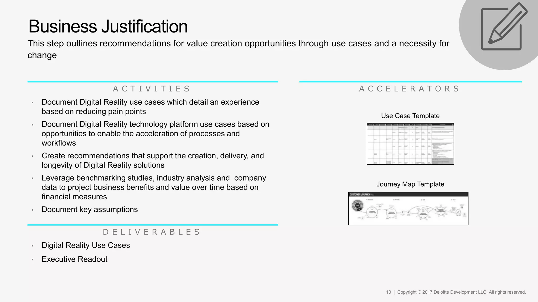 10 | Copyright © 2017 Deloitte Development LLC. All rights reserved.
This step outlines recommendations for value creation opportunities through use cases and a necessity for
change
Business Justification
A C T I V I T I E S
• Document Digital Reality use cases which detail an experience
based on reducing pain points
• Document Digital Reality technology platform use cases based on
opportunities to enable the acceleration of processes and
workflows
• Create recommendations that support the creation, delivery, and
longevity of Digital Reality solutions
• Leverage benchmarking studies, industry analysis and company
data to project business benefits and value over time based on
financial measures
• Document key assumptions
A C C E L E R A T O R S
D E L I V E R A B L E S
• Digital Reality Use Cases
• Executive Readout
Use Case Template
Journey Map Template
 