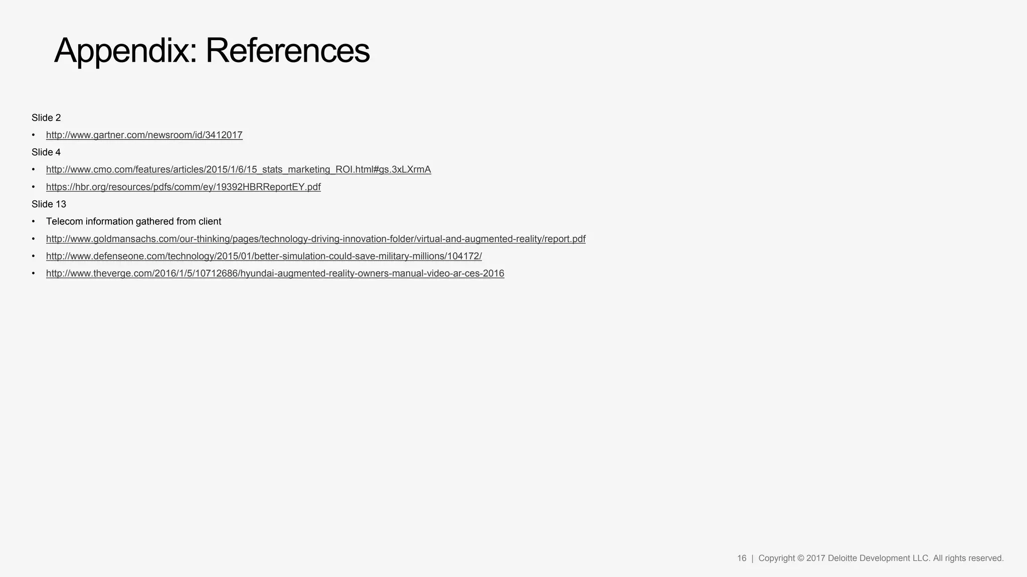 16 | Copyright © 2017 Deloitte Development LLC. All rights reserved.
Appendix: References
Slide 2
• http://www.gartner.com/newsroom/id/3412017
Slide 4
• http://www.cmo.com/features/articles/2015/1/6/15_stats_marketing_ROI.html#gs.3xLXrmA
• https://hbr.org/resources/pdfs/comm/ey/19392HBRReportEY.pdf
Slide 13
• Telecom information gathered from client
• http://www.goldmansachs.com/our-thinking/pages/technology-driving-innovation-folder/virtual-and-augmented-reality/report.pdf
• http://www.defenseone.com/technology/2015/01/better-simulation-could-save-military-millions/104172/
• http://www.theverge.com/2016/1/5/10712686/hyundai-augmented-reality-owners-manual-video-ar-ces-2016
 
