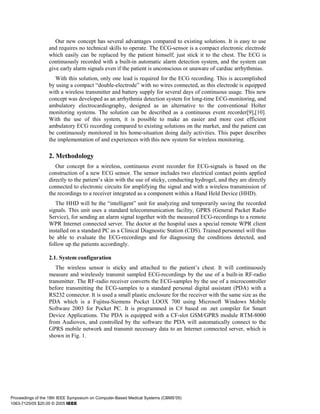Our new concept has several advantages compared to existing solutions. It is easy to use
                  and requires no technical skills to operate. The ECG-sensor is a compact electronic electrode
                  which easily can be replaced by the patient himself; just stick it to the chest. The ECG is
                  continuously recorded with a built-in automatic alarm detection system, and the system can
                  give early alarm signals even if the patient is unconscious or unaware of cardiac arrhythmias.
                     With this solution, only one lead is required for the ECG recording. This is accomplished
                  by using a compact “double-electrode” with no wires connected, as this electrode is equipped
                  with a wireless transmitter and battery supply for several days of continuous usage. This new
                  concept was developed as an arrhythmia detection system for long-time ECG-monitoring, and
                  ambulatory electrocardiography, designed as an alternative to the conventional Holter
                  monitoring systems. The solution can be described as a continuous event recorder[9],[10].
                  With the use of this system, it is possible to make an easier and more cost efficient
                  ambulatory ECG recording compared to existing solutions on the market, and the patient can
                  be continuously monitored in his home-situation doing daily activities. This paper describes
                  the implementation of and experiences with this new system for wireless monitoring.

                  2. Methodology
                     Our concept for a wireless, continuous event recorder for ECG-signals is based on the
                  construction of a new ECG sensor. The sensor includes two electrical contact points applied
                  directly to the patient’s skin with the use of sticky, conducting hydrogel, and they are directly
                  connected to electronic circuits for amplifying the signal and with a wireless transmission of
                  the recordings to a receiver integrated as a component within a Hand Held Device (HHD).
                     The HHD will be the “intelligent” unit for analyzing and temporarily saving the recorded
                  signals. This unit uses a standard telecommunication facility, GPRS (General Packet Radio
                  Service), for sending an alarm signal together with the measured ECG-recordings to a remote
                  WPR Internet connected server. The doctor at the hospital uses a special remote WPR client
                  installed on a standard PC as a Clinical Diagnostic Station (CDS). Trained personnel will thus
                  be able to evaluate the ECG-recordings and for diagnosing the conditions detected, and
                  follow up the patients accordingly.

                  2.1. System configuration
                     The wireless sensor is sticky and attached to the patient’s chest. It will continuously
                  measure and wirelessly transmit sampled ECG-recordings by the use of a built-in RF-radio
                  transmitter. The RF-radio receiver converts the ECG-samples by the use of a microcontroller
                  before transmitting the ECG-samples to a standard personal digital assistant (PDA) with a
                  RS232 connector. It is used a small plastic enclosure for the receiver with the same size as the
                  PDA which is a Fujitsu-Siemens Pocket LOOX 700 using Microsoft Windows Mobile
                  Software 2003 for Pocket PC. It is programmed in C# based on .net compiler for Smart
                  Device Applications. The PDA is equipped with a CF-slot GSM/GPRS module RTM-8000
                  from Audiovox, and controlled by the software the PDA will automatically connect to the
                  GPRS mobile network and transmit necessary data to an Internet connected server, which is
                  shown in Fig. 1.




Proceedings of the 18th IEEE Symposium on Computer-Based Medical Systems (CBMS’05)
1063-7125/05 $20.00 © 2005 IEEE
 