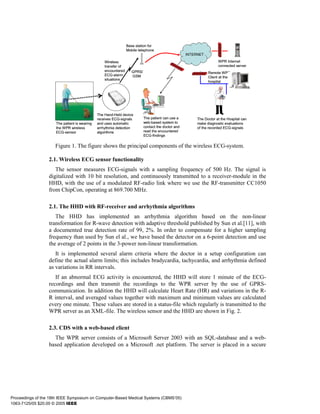 Base station for
                                                                Mobile telephone
                                                                                                    INTERNET

                                                  Wireless                                                           WPR Internet
                                                  transfer of                                                        connected server
                                                  encountered      GPRS/                                       Remote WPR
                                                  ECG-alarm        GSM                                         Client at the
                                                  situations
                                                                                                               hospital




                                              The Hand-Held device
                                              receives ECG-signals         The patient can use a         The Doctor at the Hospital can
                     The patient is wearing   and uses automatic           web-based system to           make diagnositc evaluations
                     the WPR wireless         arrhythmia detection         contact the doctor and        of the recorded ECG-signals
                     ECG-sensor               algorithms                   read the encountered
                                                                           ECG-findings

                     Figure 1. The figure shows the principal components of the wireless ECG-system.

                  2.1. Wireless ECG sensor functionality
                     The sensor measures ECG-signals with a sampling frequency of 500 Hz. The signal is
                  digitalized with 10 bit resolution, and continuously transmitted to a receiver-module in the
                  HHD, with the use of a modulated RF-radio link where we use the RF-transmitter CC1050
                  from ChipCon, operating at 869.700 MHz.

                  2.1. The HHD with RF-receiver and arrhythmia algorithms
                     The HHD has implemented an arrhythmia algorithm based on the non-linear
                  transformation for R-wave detection with adaptive threshold published by Sun et al.[11], with
                  a documented true detection rate of 99, 2%. In order to compensate for a higher sampling
                  frequency than used by Sun el al., we have based the detector on a 6-point detection and use
                  the average of 2 points in the 3-power non-linear transformation.
                     It is implemented several alarm criteria where the doctor in a setup configuration can
                  define the actual alarm limits; this includes bradycardia, tachycardia, and arrhythmia defined
                  as variations in RR intervals.
                     If an abnormal ECG activity is encountered, the HHD will store 1 minute of the ECG-
                  recordings and then transmit the recordings to the WPR server by the use of GPRS-
                  communication. In addition the HHD will calculate Heart Rate (HR) and variations in the R-
                  R interval, and averaged values together with maximum and minimum values are calculated
                  every one minute. These values are stored in a status-file which regularly is transmitted to the
                  WPR server as an XML-file. The wireless sensor and the HHD are shown in Fig. 2.

                  2.3. CDS with a web-based client
                    The WPR server consists of a Microsoft Server 2003 with an SQL-database and a web-
                  based application developed on a Microsoft .net platform. The server is placed in a secure




Proceedings of the 18th IEEE Symposium on Computer-Based Medical Systems (CBMS’05)
1063-7125/05 $20.00 © 2005 IEEE
 