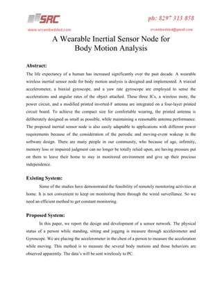 A Wearable Inertial Sensor Node for
Body Motion Analysis
Abstract:
The life expectancy of a human has increased significantly over the past decade. A wearable
wireless inertial sensor node for body motion analysis is designed and implemented. A triaxial
accelerometer, a biaxial gyroscope, and a yaw rate gyroscope are employed to sense the
accelerations and angular rates of the object attached. These three ICs, a wireless mote, the
power circuit, and a modified printed inverted-F antenna are integrated on a four-layer printed
circuit board. To achieve the compact size for comfortable wearing, the printed antenna is
deliberately designed as small as possible, while maintaining a reasonable antenna performance.
The proposed inertial sensor node is also easily adaptable to applications with different power
requirements because of the consideration of the periodic and moving-event wakeup in the
software design. There are many people in our community, who because of age, infirmity,
memory loss or impaired judgment can no longer be totally relied upon, are having pressure put
on them to leave their home to stay in monitored environment and give up their precious
independence.

Existing System:
Some of the studies have demonstrated the feasibility of remotely monitoring activities at
home. It is not convenient to keep on monitoring them through the wired surveillance. So we
need an efficient method to get constant monitoring.

Proposed System:
In this paper, we report the design and development of a sensor network. The physical
status of a person while standing, sitting and jogging is measure through accelerometer and
Gyroscope. We are placing the accelerometer in the chest of a person to measure the acceleration
while moving. This method is to measure the several body motions and those behaviors are
observed apparently. The data’s will be sent wirelessly to PC.

 